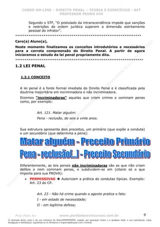 Nome99999999999
                  CURSO ON-LINE – – DIREITO PENAL – – TEORIAEXERCÍCIOS - AFT- AFT
                     CURSO ON-LINE DIREITO PENAL TEORIA E E EXERCÍCIOS
                                     PROFESSOR PEDRO IVO
                                     PROFESSOR PEDRO IVO

                       Segundo o STF, “O postulado da intranscendência impede que sanções
                       e restrições de ordem jurídica superem a dimensão estritamente
                       pessoal do infrator”.
       *******************************************************************
       Caro(a) Aluno(a),




                                                                                                                                99
                                                                                                                              99
       Neste momento finalizamos os conceitos introdutórios e necessários




                                                                                                                         99
       para a correta compreensão do Direito Penal. A partir de agora




                                                                                                                       99
       iniciaremos o estudo da lei penal propriamente dita.




                                                                                                                99
       ********************************************************************




                                                                                                              e9
                                                                                                            om
       1.2 LEI PENAL




                                                                                                          N
                                                                                                     99
                                                                                                  99
              1.2.1 CONCEITO




                                                                                               99
                                                                                           99
                                                                                        99
             A lei penal é a fonte formal imediata do Direito Penal e é classificada pela



                                                                                     e9
             doutrina majoritária em incriminadora e não incriminadora.
             Dizemos “incriminadoras” aquelas que criam crimes e cominam penas  om
                                                                              N
             como, por exemplo:
                                                                          99
                                                                       99
                                                                   99
                                                                99




                            Art. 121. Matar alguém:
                                                             99




                            Pena - reclusão, de seis a vinte anos.
                                                         e9
                                                     om
                                                   N




             Sua estrutura apresenta dois preceitos, um primário (que expõe a conduta)
                                                9
                                             99




             e um secundário (que determina a pena):
                                       9  99
                                    99
                                99
                              e9
                           om
                         N
                     9 99




             Diferentemente, as leis penais não incriminadoras são as que não criam
                  99




             delitos e nem cominam penas, e subdividem-se em (citarei só o que
           99
         99




             importa para sua PROVA):
       9
    e9




                   •   PERMISSIVAS                Autorizam a prática de condutas típicas. Exemplo:
om




                       Art. 23 do CP.
N




                            Art. 23 - Não há crime quando o agente pratica o fato:
                            I - em estado de necessidade;
                            II - em legítima defesa;


       Prof: Pedro Ivo                          www.pontodosconcursos.com.br                                                   9
O conteúdo deste curso é de uso exclusivo de Nome99999999999, vedada, por quaisquer meios e a qualquer título, a sua reprodução, cópia,
divulgação e distribuição, sujeitando-se os infratores à responsabilização civil e criminal.
 