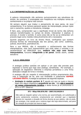 N
om
e99999999999
N
om
e99999999999
N
om
e99999999999
N
om
e99999999999
N
om
e99999999999
N
om
e99999999999
N
om
e99999999999
N
om
e99999999999
N
om
e99999999999
N
om
e99999999999
N o m e 9 9 9 9 9 9 9 9 9 9 9
O conteúdo deste curso é de uso exclusivo de Nome99999999999, vedada, por quaisquer meios e a qualquer título, a sua reprodução, cópia,
divulgação e distribuição, sujeitando-se os infratores à responsabilização civil e criminal.
CURSO ON-LINE – DIREITO PENAL – TEORIA E EXERCÍCIOS - TJDFT
PROFESSOR PEDRO IVO
Prof: Pedro Ivo www.pontodosconcursos.com.br 11
1.2.2 INTERPRETAÇÃO DA LEI PENAL
A palavra interpretação não pertence exclusivamente aos estudiosos do
direito. Ao contrário, é empregada com freqüência nos múltiplos ramos do
conhecimento e na própria vida comum.
Há sempre alguém que traduz o pensamento de seus pares, de seus
companheiros. E os homens parecem gostar da interpretação, porque mexe
com o raciocínio, quebra a monotonia, empolga.
É fácil, pois, compreender que o significado trivial do termo não sofreria
radicais transformações no campo do direito. Interpretar é explicar, é
precisar, é revelar o sentido. E outra coisa não se faz ao se interpretar um
preceito legal como medida indiscutivelmente útil e necessária.
Quando pegamos um livro de Direito Penal, verificamos que existem
diversas formas de interpretação das leis penais, tais como: autêntica,
judicial, doutrinária, gramatical etc.
Para a sua PROVA, não é necessário o conhecimento das formas
interpretativas, mas será imprescindível que você saiba o conceito e as
características da ANALOGIA que, embora não seja uma forma
interpretativa, funciona integrando a lei penal. Sendo assim, vamos
estudá-la:
1.2.2.1 ANALOGIA
A analogia jurídica consiste em aplicar a um caso não previsto pelo
legislador a norma que rege caso análogo, semelhante. Por exemplo, a
aplicação de dispositivo referente à empresa jornalística a uma firma
dedicada à edição de livros e revistas.
A analogia não diz respeito à interpretação jurídica propriamente dita,
mas à integração da lei, pois sua finalidade é justamente SUPRIR
LACUNAS DESTA. A analogia se apresenta nas seguintes espécies:
• Analogia in malam partem É aquela em que se supre a lacuna
legal com algum dispositivo prejudicial ao réu. Isto não é possível
no nosso ordenamento jurídico e desta forma já se pronunciou o
STJ e o STF. Observe:
STJ - REsp 956.876/RS - 2007/0124539-5
Não cabe ao Julgador aplicar uma norma, por assemelhação, em substituição a
outra validamente existente, simplesmente por entender que o legislador
deveria ter regulado a situação de forma diversa da que adotou; não se pode,
por analogia, criar sanção que o sistema legal não haja determinado, sob pena
de violação do princípio da reserva legal.
 
