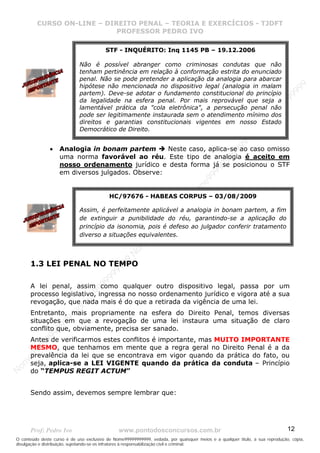 N
om
e99999999999
N
om
e99999999999
N
om
e99999999999
N
om
e99999999999
N
om
e99999999999
N
om
e99999999999
N
om
e99999999999
N
om
e99999999999
N
om
e99999999999
N
om
e99999999999
N o m e 9 9 9 9 9 9 9 9 9 9 9
O conteúdo deste curso é de uso exclusivo de Nome99999999999, vedada, por quaisquer meios e a qualquer título, a sua reprodução, cópia,
divulgação e distribuição, sujeitando-se os infratores à responsabilização civil e criminal.
CURSO ON-LINE – DIREITO PENAL – TEORIA E EXERCÍCIOS - TJDFT
PROFESSOR PEDRO IVO
Prof: Pedro Ivo www.pontodosconcursos.com.br 12
• Analogia in bonam partem Neste caso, aplica-se ao caso omisso
uma norma favorável ao réu. Este tipo de analogia é aceito em
nosso ordenamento jurídico e desta forma já se posicionou o STF
em diversos julgados. Observe:
1.3 LEI PENAL NO TEMPO
A lei penal, assim como qualquer outro dispositivo legal, passa por um
processo legislativo, ingressa no nosso ordenamento jurídico e vigora até a sua
revogação, que nada mais é do que a retirada da vigência de uma lei.
Entretanto, mais propriamente na esfera do Direito Penal, temos diversas
situações em que a revogação de uma lei instaura uma situação de claro
conflito que, obviamente, precisa ser sanado.
Antes de verificarmos estes conflitos é importante, mas MUITO IMPORTANTE
MESMO, que tenhamos em mente que a regra geral no Direito Penal é a da
prevalência da lei que se encontrava em vigor quando da prática do fato, ou
seja, aplica-se a LEI VIGENTE quando da prática da conduta – Princípio
do “TEMPUS REGIT ACTUM”
Sendo assim, devemos sempre lembrar que:
STF - INQUÉRITO: Inq 1145 PB – 19.12.2006
Não é possível abranger como criminosas condutas que não
tenham pertinência em relação à conformação estrita do enunciado
penal. Não se pode pretender a aplicação da analogia para abarcar
hipótese não mencionada no dispositivo legal (analogia in malam
partem). Deve-se adotar o fundamento constitucional do princípio
da legalidade na esfera penal. Por mais reprovável que seja a
lamentável prática da "cola eletrônica", a persecução penal não
pode ser legitimamente instaurada sem o atendimento mínimo dos
direitos e garantias constitucionais vigentes em nosso Estado
Democrático de Direito.
HC/97676 - HABEAS CORPUS – 03/08/2009
Assim, é perfeitamente aplicável a analogia in bonam partem, a fim
de extinguir a punibilidade do réu, garantindo-se a aplicação do
princípio da isonomia, pois é defeso ao julgador conferir tratamento
diverso a situações equivalentes.
 