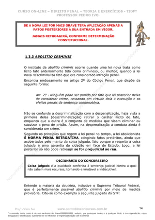 N
om
e99999999999
N
om
e99999999999
N
om
e99999999999
N
om
e99999999999
N
om
e99999999999
N
om
e99999999999
N
om
e99999999999
N
om
e99999999999
N
om
e99999999999
N
om
e99999999999
N o m e 9 9 9 9 9 9 9 9 9 9 9
O conteúdo deste curso é de uso exclusivo de Nome99999999999, vedada, por quaisquer meios e a qualquer título, a sua reprodução, cópia,
divulgação e distribuição, sujeitando-se os infratores à responsabilização civil e criminal.
CURSO ON-LINE – DIREITO PENAL – TEORIA E EXERCÍCIOS - TJDFT
PROFESSOR PEDRO IVO
Prof: Pedro Ivo www.pontodosconcursos.com.br 14
1.3.3 ABOLITIO CRIMINIS
O instituto da abolitio criminis ocorre quando uma lei nova trata como
lícito fato anteriormente tido como criminoso, ou melhor, quando a lei
nova descriminaliza fato que era considerado infração penal.
Encontra embasamento no artigo 2º do Código Penal, que dispõe da
seguinte forma:
Art. 2º - Ninguém pode ser punido por fato que lei posterior deixa
de considerar crime, cessando em virtude dela a execução e os
efeitos penais da sentença condenatória.
Não se confunde a descriminalização com a despenalização, haja vista a
primeira delas (descriminalização) retirar o caráter ilícito do fato,
enquanto que a outra é o conjunto de medidas que visam eliminar ou
suavizar a pena de prisão. Assim, na despenalização a conduta ainda é
considerada um crime.
Segundo os princípios que regem a lei penal no tempo, a lei abolicionista
ÉÉ NNOORRMMAA PPEENNAALL RREETTRROOAATTIIVVAA, atingindo fatos pretéritos, ainda que
acobertados pelo manto da coisa julgada. Isto porque o respeito à coisa
julgada é uma garantia do cidadão em face do Estado. Logo, a lei
posterior só não pode retroagir se for prejudicial ao réu.
Entende a maioria da doutrina, inclusive o Supremo Tribunal Federal,
que é perfeitamente possível abolitio criminis por meio de medida
provisória. Cite-se como exemplo o seguinte julgado do STF:
SE A NOVA LEI FOR MAIS GRAVE TERÁ APLICAÇÃO APENAS A
FATOS POSTERIORES À SUA ENTRADA EM VIGOR.
JAMAIS RETROAGIRÁ, CONFORME DETERMINAÇÃO
CONSTITUCIONAL.
DICIONÁRIO DO CONCURSEIRO
Coisa julgada é a qualidade conferida à sentença judicial contra a qual
não cabem mais recursos, tornando-a imutável e indiscutível.
 