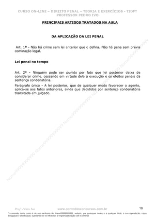 N
om
e99999999999
N
om
e99999999999
N
om
e99999999999
N
om
e99999999999
N
om
e99999999999
N
om
e99999999999
N
om
e99999999999
N
om
e99999999999
N
om
e99999999999
N
om
e99999999999
N o m e 9 9 9 9 9 9 9 9 9 9 9
O conteúdo deste curso é de uso exclusivo de Nome99999999999, vedada, por quaisquer meios e a qualquer título, a sua reprodução, cópia,
divulgação e distribuição, sujeitando-se os infratores à responsabilização civil e criminal.
CURSO ON-LINE – DIREITO PENAL – TEORIA E EXERCÍCIOS - TJDFT
PROFESSOR PEDRO IVO
Prof: Pedro Ivo www.pontodosconcursos.com.br 18
PRINCIPAIS ARTIGOS TRATADOS NA AULA
DA APLICAÇÃO DA LEI PENAL
Art. 1º - Não há crime sem lei anterior que o defina. Não há pena sem prévia
cominação legal.
Lei penal no tempo
Art. 2º - Ninguém pode ser punido por fato que lei posterior deixa de
considerar crime, cessando em virtude dela a execução e os efeitos penais da
sentença condenatória.
Parágrafo único - A lei posterior, que de qualquer modo favorecer o agente,
aplica-se aos fatos anteriores, ainda que decididos por sentença condenatória
transitada em julgado.
 