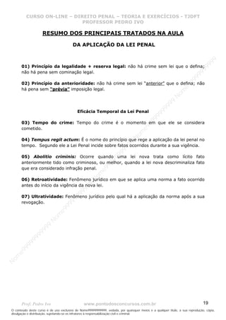 N
om
e99999999999
N
om
e99999999999
N
om
e99999999999
N
om
e99999999999
N
om
e99999999999
N
om
e99999999999
N
om
e99999999999
N
om
e99999999999
N
om
e99999999999
N
om
e99999999999
N o m e 9 9 9 9 9 9 9 9 9 9 9
O conteúdo deste curso é de uso exclusivo de Nome99999999999, vedada, por quaisquer meios e a qualquer título, a sua reprodução, cópia,
divulgação e distribuição, sujeitando-se os infratores à responsabilização civil e criminal.
CURSO ON-LINE – DIREITO PENAL – TEORIA E EXERCÍCIOS - TJDFT
PROFESSOR PEDRO IVO
Prof: Pedro Ivo www.pontodosconcursos.com.br 19
RESUMO DOS PRINCIPAIS TRATADOS NA AULA
DA APLICAÇÃO DA LEI PENAL
01) Princípio da legalidade + reserva legal: não há crime sem lei que o defina;
não há pena sem cominação legal.
02) Princípio da anterioridade: não há crime sem lei “anterior” que o defina; não
há pena sem “prévia” imposição legal.
Eficácia Temporal da Lei Penal
03) Tempo do crime: Tempo do crime é o momento em que ele se considera
cometido.
04) Tempus regit actum: É o nome do princípio que rege a aplicação da lei penal no
tempo. Segundo ele a Lei Penal incide sobre fatos ocorridos durante a sua vigência.
05) Abolitio criminis: Ocorre quando uma lei nova trata como lícito fato
anteriormente tido como criminoso, ou melhor, quando a lei nova descriminaliza fato
que era considerado infração penal.
06) Retroatividade: Fenômeno jurídico em que se aplica uma norma a fato ocorrido
antes do início da vigência da nova lei.
07) Ultratividade: Fenômeno jurídico pelo qual há a aplicação da norma após a sua
revogação.
 