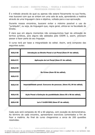 N
om
e99999999999
N
om
e99999999999
N
om
e99999999999
N
om
e99999999999
N
om
e99999999999
N
om
e99999999999
N
om
e99999999999
N
om
e99999999999
N
om
e99999999999
N
om
e99999999999
N o m e 9 9 9 9 9 9 9 9 9 9 9
O conteúdo deste curso é de uso exclusivo de Nome99999999999, vedada, por quaisquer meios e a qualquer título, a sua reprodução, cópia,
divulgação e distribuição, sujeitando-se os infratores à responsabilização civil e criminal.
CURSO ON-LINE – DIREITO PENAL – TEORIA E EXERCÍCIOS - TJDFT
PROFESSOR PEDRO IVO
Prof: Pedro Ivo www.pontodosconcursos.com.br 2
É o método através do qual eu apenas não estarei fisicamente na sua frente,
mas buscarei com que se sintam em uma sala de aula, aprendendo a matéria
através de uma linguagem clara e objetiva, voltada para a sua aprovação.
Durante nossos encontros, buscarei evitar o máximo possível o uso do
“juridiquês”, ou seja, da linguagem que, regra geral, utiliza-se na faculdade de
Direito.
É claro que em alguns momentos não conseguiremos fugir da utilização de
termos jurídicos, pois alguns são adotados pelo CESPE e, assim, precisam
passar a fazer parte do seu linguajar.
O curso terá por base a integralidade do edital. Assim, será composto das
seguintes aulas:
AULA 00 Introdução ao Direito Penal e Lei Penal (Item 01 do edital).
AULA 01 Aplicação da Lei Penal (Item 01 do edital).
AULA 02
Do Crime (Item 02 do edital).
AULA 03
AULA 04 Imputabilidade penal. Concurso de pessoas. (Itens 03, 04 do edital).
AULA 05 Ação Penal e Extinção da punibilidade (Itens 05 e 06 do edital).
AULA 06 Lei nº 8.429/1992 (Item 07 do edital).
Cada aula será composta de 40 a 60 páginas, com exceção da demonstrativa.
Ao término de cada encontro, apresentarei exercícios comentados a fim de
fixar a matéria. Ao final do curso chegaremos a cerca de 200 questões
resolvidas.
 