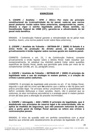 N
om
e99999999999
N
om
e99999999999
N
om
e99999999999
N
om
e99999999999
N
om
e99999999999
N
om
e99999999999
N
om
e99999999999
N
om
e99999999999
N
om
e99999999999
N
om
e99999999999
N o m e 9 9 9 9 9 9 9 9 9 9 9
O conteúdo deste curso é de uso exclusivo de Nome99999999999, vedada, por quaisquer meios e a qualquer título, a sua reprodução, cópia,
divulgação e distribuição, sujeitando-se os infratores à responsabilização civil e criminal.
CURSO ON-LINE – DIREITO PENAL – TEORIA E EXERCÍCIOS - TJDFT
PROFESSOR PEDRO IVO
Prof: Pedro Ivo www.pontodosconcursos.com.br 20
EXERCÍCIOS
1. (CESPE / Analista - STM / 2011) Por meio do princípio
constitucional da irretroatividade da lei penal, veda-se que norma
penal posterior incida sobre fatos anteriores, assegurando-se, assim,
eficácia e vigor à estrita legalidade penal. Nesse sentido, na
Constituição Federal de 1988 (CF), garante-se a ultratividade da lei
penal mais benéfica.
ERRADO. A Constituição Federal garante a retroatividade da lei penal mais
benéfica. Assim, uma norma poderá incidir sobre fatos anteriores.
2. (CESPE / Analista de Trânsito – DETRAN-DF / 2009) O Estado é a
única fonte de produção do direito penal, já que compete
privativamente à União legislar sobre normas gerais em matéria penal.
CORRETO. Conforme o art. 22, I da Constituição Federal, compete
privativamente à União legislar sobre o Direito Penal. Cabe ressaltar que
excepcionalmente, lei estadual (ou distrital) poderá tratar sobre questões
específicas de Direito Penal, desde que permitido pela União por meio de lei
complementar (CF/88, art. 22, parágrafo único).
3. (CESPE / Analista de Trânsito – DETRAN-DF / 2009) O princípio da
legalidade veda o uso da analogia in malam partem, e a criação de
crimes e penas pelos costumes.
CORRETO. O princípio da legalidade está previsto no art. 1º do Código Penal,
segundo o qual não há crime sem lei anterior que o defina e não há pena sem
prévia previsão legal. Tal princípio atribui unicamente à lei a possibilidade de
definir condutas delituosas e impor sanções. Assim, não é possível que os
costumes, os atos normativos secundários e a analogia penal in malam partem
sirvam de base para a alteração do preceito incriminador.
4. (CESPE / Advogado – AGU /2009) O princípio da legalidade, que é
desdobrado nos princípios da reserva legal e da anterioridade, não se
aplica às medidas de segurança, que não possuem natureza de pena,
pois a parte geral do Código Penal apenas se refere aos crimes e
contravenções penais.
ERRADO. O início da questão está em perfeita consonância com a atual
doutrina que entende pelo desdobramento do princípio da legalidade (CP, art.
 
