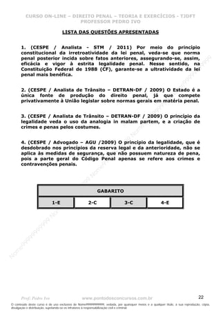 N
om
e99999999999
N
om
e99999999999
N
om
e99999999999
N
om
e99999999999
N
om
e99999999999
N
om
e99999999999
N
om
e99999999999
N
om
e99999999999
N
om
e99999999999
N
om
e99999999999
N o m e 9 9 9 9 9 9 9 9 9 9 9
O conteúdo deste curso é de uso exclusivo de Nome99999999999, vedada, por quaisquer meios e a qualquer título, a sua reprodução, cópia,
divulgação e distribuição, sujeitando-se os infratores à responsabilização civil e criminal.
CURSO ON-LINE – DIREITO PENAL – TEORIA E EXERCÍCIOS - TJDFT
PROFESSOR PEDRO IVO
Prof: Pedro Ivo www.pontodosconcursos.com.br 22
LISTA DAS QUESTÕES APRESENTADAS
1. (CESPE / Analista - STM / 2011) Por meio do princípio
constitucional da irretroatividade da lei penal, veda-se que norma
penal posterior incida sobre fatos anteriores, assegurando-se, assim,
eficácia e vigor à estrita legalidade penal. Nesse sentido, na
Constituição Federal de 1988 (CF), garante-se a ultratividade da lei
penal mais benéfica.
2. (CESPE / Analista de Trânsito – DETRAN-DF / 2009) O Estado é a
única fonte de produção do direito penal, já que compete
privativamente à União legislar sobre normas gerais em matéria penal.
3. (CESPE / Analista de Trânsito – DETRAN-DF / 2009) O princípio da
legalidade veda o uso da analogia in malam partem, e a criação de
crimes e penas pelos costumes.
4. (CESPE / Advogado – AGU /2009) O princípio da legalidade, que é
desdobrado nos princípios da reserva legal e da anterioridade, não se
aplica às medidas de segurança, que não possuem natureza de pena,
pois a parte geral do Código Penal apenas se refere aos crimes e
contravenções penais.
GABARITO
1-E 2-C 3-C 4-E
 