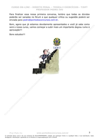 N
om
e99999999999
N
om
e99999999999
N
om
e99999999999
N
om
e99999999999
N
om
e99999999999
N
om
e99999999999
N
om
e99999999999
N
om
e99999999999
N
om
e99999999999
N
om
e99999999999
N o m e 9 9 9 9 9 9 9 9 9 9 9
O conteúdo deste curso é de uso exclusivo de Nome99999999999, vedada, por quaisquer meios e a qualquer título, a sua reprodução, cópia,
divulgação e distribuição, sujeitando-se os infratores à responsabilização civil e criminal.
CURSO ON-LINE – DIREITO PENAL – TEORIA E EXERCÍCIOS - TJDFT
PROFESSOR PEDRO IVO
Prof: Pedro Ivo www.pontodosconcursos.com.br 3
Para finalizar essa nossa primeira conversa, lembro que todas as dúvidas
poderão ser sanadas no fórum e que qualquer crítica ou sugestão poderá ser
enviada para pedro@pontodosconcursos.com.br.
Bom, agora que já estamos devidamente apresentados e você já sabe como
será o nosso curso, vamos começar a subir mais um importante degrau rumo à
aprovação!!!
Bons estudos!!!
 
