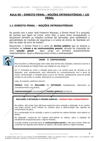 N
om
e99999999999
N
om
e99999999999
N
om
e99999999999
N
om
e99999999999
N
om
e99999999999
N
om
e99999999999
N
om
e99999999999
N
om
e99999999999
N
om
e99999999999
N
om
e99999999999
N o m e 9 9 9 9 9 9 9 9 9 9 9
O conteúdo deste curso é de uso exclusivo de Nome99999999999, vedada, por quaisquer meios e a qualquer título, a sua reprodução, cópia,
divulgação e distribuição, sujeitando-se os infratores à responsabilização civil e criminal.
CURSO ON-LINE – DIREITO PENAL – TEORIA E EXERCÍCIOS - TJDFT
PROFESSOR PEDRO IVO
Prof: Pedro Ivo www.pontodosconcursos.com.br 4
AULA 00 – DIREITO PENAL - NOÇÕES INTRODUTÓRIAS / LEI
PENAL
1.1 DIREITO PENAL – NOÇÕES INTRODUTÓRIAS
De acordo com o autor José Frederico Marques, o Direito Penal “é o conjunto
de normas que ligam ao crime, como fato, a pena como consequência, e
disciplinam também as relações jurídicas daí derivadas, para estabelecer a
aplicabilidade de medidas de segurança e a tutela do direito de liberdade em
face do poder de punir do Estado”.
Resumindo, o Direito Penal é o ramo do direito público que se destina a
combater os crimes e as contravenções penais, através da imposição de
uma sanção penal. Aqui, surge um primeiro questionamento
importantíssimo: Qual a diferença entre crime e contravenção?
CRIME X CONTRAVENÇÃO
Para encontrar a diferenciação entre estes dois termos tão utilizados, devemos recorrer à
Lei de Introdução ao Código Penal, que dispõe em seu artigo 1º:
Art 1º Considera-se crime a infração penal que a lei comina pena de reclusão ou de
detenção, quer isoladamente, quer alternativa ou cumulativamente com a pena de
multa; contravenção, a infração penal a que a lei comina, isoladamente, pena de prisão
simples ou de multa, ou ambas. alternativa ou cumulativamente.
Logo, do exposto, podemos resumir:
CRIME PENA DE RECLUSÃO OU DETENÇÃO (isoladamente, alternativa ou
cumulativamente com multa).
CONTRAVENÇÃO ISOLADAMENTE PRISÃO SIMPLES OU MULTA.
RECLUSÃO X DETENÇÃO X PRISÃO SIMPLES – APENAS PARA CONHECIMENTO
Na prática, não existe hoje diferença essencial entre reclusão e detenção. A lei, porém,
usa esses termos como índices ou critérios para a determinação dos regimes de
cumprimento de pena.
Se a condenação for de reclusão, a pena é cumprida em regime fechado, semi-aberto ou
aberto.
Na detenção, cumpre-se em regime semi-aberto ou aberto, salvo a hipótese de
transferência excepcional para o regime fechado.
A prisão simples é prevista para as contravenções penais e não para crimes. Pode ser
cumprida nos regimes semi-aberto ou aberto, não sendo cabível o regime fechado.
 