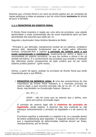 N
om
e99999999999
N
om
e99999999999
N
om
e99999999999
N
om
e99999999999
N
om
e99999999999
N
om
e99999999999
N
om
e99999999999
N
om
e99999999999
N
om
e99999999999
N
om
e99999999999
N o m e 9 9 9 9 9 9 9 9 9 9 9
O conteúdo deste curso é de uso exclusivo de Nome99999999999, vedada, por quaisquer meios e a qualquer título, a sua reprodução, cópia,
divulgação e distribuição, sujeitando-se os infratores à responsabilização civil e criminal.
CURSO ON-LINE – DIREITO PENAL – TEORIA E EXERCÍCIOS - TJDFT
PROFESSOR PEDRO IVO
Prof: Pedro Ivo www.pontodosconcursos.com.br 5
Dizemos que o Direito Penal é um ramo do direito público por ser composto de
regras aplicáveis a todas as pessoas e por ter como titular exclusivo do direito
de punir o ESTADO.
1.1.1 PRINCÍPIOS DO DIREITO PENAL
O Direito Penal brasileiro é regido por uma série de princípios, cujo estudo
aprofundado e exata compreensão são de suma importância para um bom
aprendizado dos assuntos que estão por vir.
Segundo o doutrinador Celso Antônio Bandeira de Mello:
“Princípio é, por definição, mandamento nuclear de um sistema, verdadeiro
alicerce dele, disposição fundamental que se irradia sobre diferentes
normas, compondo-lhes o espírito e servindo de critério para a sua
exata compreensão e inteligência, exatamente por definir a lógica e a
racionalidade do sistema normativo, no que lhe confere a tônica e lhe dá
sentido harmônico. É o conhecimento dos princípios que preside a intelecção
das diferentes partes componentes do todo unitário que há por nome
sistema jurídico positivo". (grifo nosso)
Vamos, a partir de agora, analisar os princípios do Direito Penal que serão
importantes para a sua PROVA:
PRINCÍPIO DA RESERVA LEGAL Uma das características de vital
importância do Direito Penal brasileiro é o chamado princípio da
reserva legal, o qual encontra previsão não só no art. 1º, do Código
Penal, mas também na Constituição Federal. Observe:
Art. 5º [...]
XXXIX - não há crime sem lei anterior que o defina, nem
pena sem prévia cominação legal;
O princípio da reserva legal não é sinônimo do princípio da
legalidade, senão espécie. A doutrina não raro confunde ou não
distingue suficientemente o princípio da legalidade e o da reserva de
lei.
O primeiro significa a submissão e o respeito à lei, ou a atuação dentro
da esfera estabelecida pelo legislador. O segundo consiste em estatuir
que a regulamentação de determinadas matérias devem ser feitas,
necessariamente, por lei formal.
 