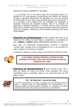 N
om
e99999999999
N
om
e99999999999
N
om
e99999999999
N
om
e99999999999
N
om
e99999999999
N
om
e99999999999
N
om
e99999999999
N
om
e99999999999
N
om
e99999999999
N
om
e99999999999
N o m e 9 9 9 9 9 9 9 9 9 9 9
O conteúdo deste curso é de uso exclusivo de Nome99999999999, vedada, por quaisquer meios e a qualquer título, a sua reprodução, cópia,
divulgação e distribuição, sujeitando-se os infratores à responsabilização civil e criminal.
CURSO ON-LINE – DIREITO PENAL – TEORIA E EXERCÍCIOS - TJDFT
PROFESSOR PEDRO IVO
Prof: Pedro Ivo www.pontodosconcursos.com.br 6
Segundo o Professor DAMÁSIO E. DE JESUS:
"(...) O princípio da ou de reserva legal tem significado político, no
sentido de ser uma garantia constitucional dos direitos do homem.
Constitui a garantia fundamental da liberdade civil, que não consiste
em fazer tudo o que se quer, mas somente aquilo que a lei permite. À
lei e somente a ela compete fixar as limitações que destacam a
atividade criminosa da atividade legítima. Esta é a condição de
segurança e liberdade individual. (...) Assim, não há crime sem que,
antes de sua prática, haja uma lei descrevendo-o como fato punível. É
lícita, pois, qualquer conduta que não se encontre definida em lei penal
incriminadora.”
PRINCÍPIO DA ANTERIORIDADE Este princípio tem base no já
citado art. 5º, XXXIX, da Carta Magna e estabelece a necessidade de
que o CRIME e a PENA estejam PREVIAMENTE definidos em LEI.
Aqui cabe um importante questionamento: Durante o chamado
“vacatio legis”, período entre a publicação da lei e a sua entrada em
vigor, já pode um indivíduo ser punido?
A resposta é negativa, e para o nosso curso lembre-se sempre de que:
PRINCÍPIO DA INSIGNIFICÂNCIA Este princípio surgiu com a
idéia de afastar da esfera do Direito Penal situações com pouca
significância para a sociedade. Observe um pronunciamento do STF
sobre o tema:
A LEI PENAL PRODUZ EFEITOS A PARTIR DE SUA
ENTRADA EM VIGOR. NÃO PODE RETROAGIR, SALVO SE
BENEFICIAR O RÉU.
STF - HC 92961/SP – DJe 07/02/2008
A mínima ofensividade da conduta, a ausência de periculosidade social da
ação, o reduzido grau de reprovabilidade do comportamento e a
inexpressividade da lesão jurídica constituem os requisitos de ordem
objetiva autorizadores da aplicação do princípio da insignificância.
 