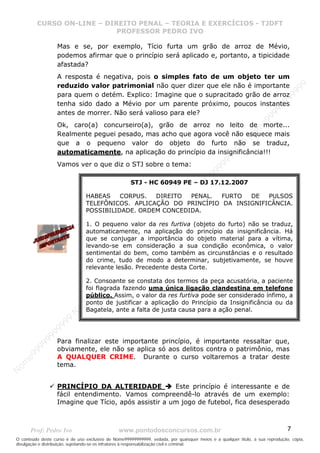 N
om
e99999999999
N
om
e99999999999
N
om
e99999999999
N
om
e99999999999
N
om
e99999999999
N
om
e99999999999
N
om
e99999999999
N
om
e99999999999
N
om
e99999999999
N
om
e99999999999
N o m e 9 9 9 9 9 9 9 9 9 9 9
O conteúdo deste curso é de uso exclusivo de Nome99999999999, vedada, por quaisquer meios e a qualquer título, a sua reprodução, cópia,
divulgação e distribuição, sujeitando-se os infratores à responsabilização civil e criminal.
CURSO ON-LINE – DIREITO PENAL – TEORIA E EXERCÍCIOS - TJDFT
PROFESSOR PEDRO IVO
Prof: Pedro Ivo www.pontodosconcursos.com.br 7
Mas e se, por exemplo, Tício furta um grão de arroz de Mévio,
podemos afirmar que o princípio será aplicado e, portanto, a tipicidade
afastada?
A resposta é negativa, pois o simples fato de um objeto ter um
reduzido valor patrimonial não quer dizer que ele não é importante
para quem o detém. Explico: Imagine que o supracitado grão de arroz
tenha sido dado a Mévio por um parente próximo, poucos instantes
antes de morrer. Não será valioso para ele?
Ok, caro(a) concurseiro(a), grão de arroz no leito de morte...
Realmente peguei pesado, mas acho que agora você não esquece mais
que a o pequeno valor do objeto do furto não se traduz,
automaticamente, na aplicação do princípio da insignificância!!!
Vamos ver o que diz o STJ sobre o tema:
Para finalizar este importante princípio, é importante ressaltar que,
obviamente, ele não se aplica só aos delitos contra o patrimônio, mas
A QUALQUER CRIME. Durante o curso voltaremos a tratar deste
tema.
PRINCÍPIO DA ALTERIDADE Este princípio é interessante e de
fácil entendimento. Vamos compreendê-lo através de um exemplo:
Imagine que Tício, após assistir a um jogo de futebol, fica desesperado
STJ - HC 60949 PE – DJ 17.12.2007
HABEAS CORPUS. DIREITO PENAL. FURTO DE PULSOS
TELEFÔNICOS. APLICAÇÃO DO PRINCÍPIO DA INSIGNIFICÂNCIA.
POSSIBILIDADE. ORDEM CONCEDIDA.
1. O pequeno valor da res furtiva (objeto do furto) não se traduz,
automaticamente, na aplicação do princípio da insignificância. Há
que se conjugar a importância do objeto material para a vítima,
levando-se em consideração a sua condição econômica, o valor
sentimental do bem, como também as circunstâncias e o resultado
do crime, tudo de modo a determinar, subjetivamente, se houve
relevante lesão. Precedente desta Corte.
2. Consoante se constata dos termos da peça acusatória, a paciente
foi flagrada fazendo uma única ligação clandestina em telefone
público. Assim, o valor da res furtiva pode ser considerado ínfimo, a
ponto de justificar a aplicação do Princípio da Insignificância ou da
Bagatela, ante a falta de justa causa para a ação penal.
 