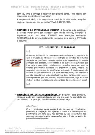N
om
e99999999999
N
om
e99999999999
N
om
e99999999999
N
om
e99999999999
N
om
e99999999999
N
om
e99999999999
N
om
e99999999999
N
om
e99999999999
N
om
e99999999999
N
om
e99999999999
N o m e 9 9 9 9 9 9 9 9 9 9 9
O conteúdo deste curso é de uso exclusivo de Nome99999999999, vedada, por quaisquer meios e a qualquer título, a sua reprodução, cópia,
divulgação e distribuição, sujeitando-se os infratores à responsabilização civil e criminal.
CURSO ON-LINE – DIREITO PENAL – TEORIA E EXERCÍCIOS - TJDFT
PROFESSOR PEDRO IVO
Prof: Pedro Ivo www.pontodosconcursos.com.br 8
com seu time e começa a bater em seu próprio corpo. Tício poderá ser
condenado criminalmente por algo?
A resposta é NÃO, pois, segundo o princípio da alteridade, ninguém
pode ser punido por causar mal APENAS A SI PRÓPRIO.
PRINCÍPIO DA INTERVENÇÃO MÍNIMA Segundo este princípio,
o Direito Penal deve ser utilizado com muito critério, devendo o
legislador fazer uso dele SOMENTE nas situações realmente
NECESSÁRIAS de serem rigidamente tuteladas. Veja como o STF trata
o assunto:
PRINCÍPIO DA INTRANSCENDÊNCIA Segundo este princípio,
ninguém pode ser responsabilizado por um fato que foi cometido por
um terceiro. Tal princípio tem base constitucional. Veja:
Art. 5º [...]
XLV - nenhuma pena passará da pessoa do condenado,
podendo a obrigação de reparar o dano e a decretação do
perdimento de bens ser, nos termos da lei, estendidas aos
sucessores e contra eles executadas, até o limite do valor do
patrimônio transferido;
STF - HC 92463/RS – DJ 30.10.2007
[...]
O sistema jurídico há de considerar a relevantíssima circunstância de
que a privação da liberdade e a restrição de direitos do indivíduo
somente se justificam quando estritamente necessárias à própria
proteção das pessoas, da sociedade e de outros bens jurídicos que
lhes sejam essenciais, notadamente naqueles casos em que os
valores penalmente tutelados se exponham a dano, efetivo ou
potencial, impregnado de significativa lesividade. O direito penal não
se deve ocupar de condutas que produzam resultado, cujo desvalor -
por não importar em lesão significativa a bens jurídicos relevantes -
não represente, por isso mesmo, prejuízo importante, seja ao titular
do bem jurídico tutelado, seja à integridade da própria ordem social.
[...]
 