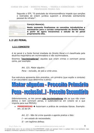 N
om
e99999999999
N
om
e99999999999
N
om
e99999999999
N
om
e99999999999
N
om
e99999999999
N
om
e99999999999
N
om
e99999999999
N
om
e99999999999
N
om
e99999999999
N
om
e99999999999
N o m e 9 9 9 9 9 9 9 9 9 9 9
O conteúdo deste curso é de uso exclusivo de Nome99999999999, vedada, por quaisquer meios e a qualquer título, a sua reprodução, cópia,
divulgação e distribuição, sujeitando-se os infratores à responsabilização civil e criminal.
CURSO ON-LINE – DIREITO PENAL – TEORIA E EXERCÍCIOS - TJDFT
PROFESSOR PEDRO IVO
Prof: Pedro Ivo www.pontodosconcursos.com.br 9
Segundo o STF, “O postulado da intranscendência impede que sanções
e restrições de ordem jurídica superem a dimensão estritamente
pessoal do infrator”.
*******************************************************************
Caro(a) Aluno(a),
Neste momento finalizamos os conceitos introdutórios e
necessários para a correta compreensão do Direito Penal.
A partir de agora iniciaremos o estudo da lei penal
propriamente dita.
********************************************************************
1.2 LEI PENAL
1.2.1 CONCEITO
A lei penal é a fonte formal imediata do Direito Penal e é classificada pela
doutrina majoritária em incriminadora e não incriminadora.
Dizemos “incriminadoras” aquelas que criam crimes e cominam penas
como, por exemplo:
Art. 121. Matar alguém:
Pena - reclusão, de seis a vinte anos.
Sua estrutura apresenta dois preceitos, um primário (que expõe a conduta)
e um secundário (que determina a pena):
Diferentemente, as leis penais não incriminadoras são as que não criam
delitos e nem cominam penas, e subdividem-se em (citarei só o que
importa para sua PROVA):
• PERMISSIVAS Autorizam a prática de condutas típicas. Exemplo:
Art. 23 do CP.
Art. 23 - Não há crime quando o agente pratica o fato:
I - em estado de necessidade;
II - em legítima defesa;
 