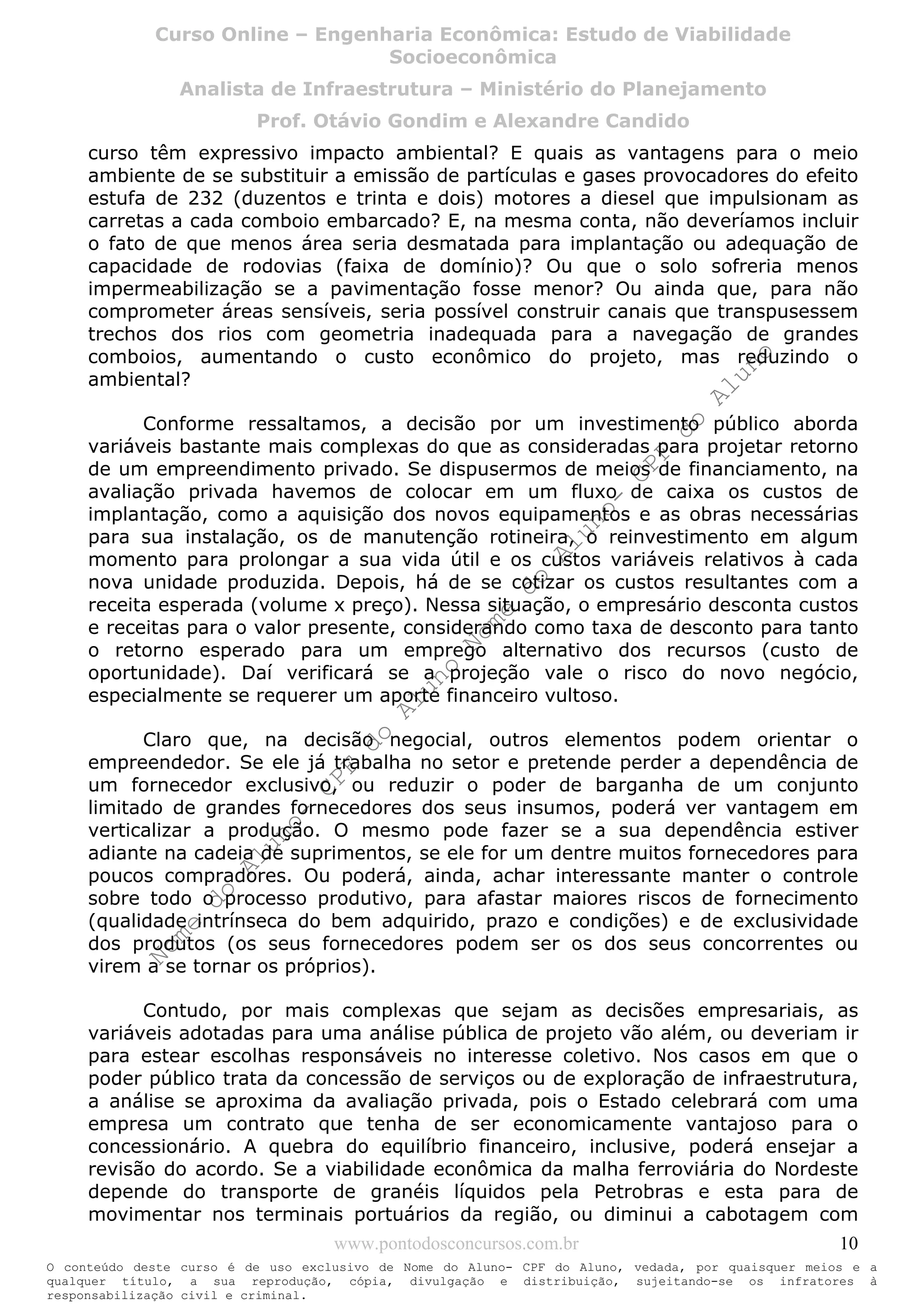 Nome
do
Aluno-
CPF
do
Aluno
Nome
do
Aluno-
CPF
do
Aluno
Nome
do
Aluno-
CPF
do
Aluno
Nome
do
Aluno-
CPF
do
Aluno
N o m e d o A l u n o - C P F d o A l u n o
O conteúdo deste curso é de uso exclusivo de Nome do Aluno- CPF do Aluno, vedada, por quaisquer meios e a
qualquer título, a sua reprodução, cópia, divulgação e distribuição, sujeitando-se os infratores à
responsabilização civil e criminal.
Curso Online – Engenharia Econômica: Estudo de Viabilidade
Socioeconômica
Analista de Infraestrutura – Ministério do Planejamento
Prof. Otávio Gondim e Alexandre Candido
www.pontodosconcursos.com.br 10
curso têm expressivo impacto ambiental? E quais as vantagens para o meio
ambiente de se substituir a emissão de partículas e gases provocadores do efeito
estufa de 232 (duzentos e trinta e dois) motores a diesel que impulsionam as
carretas a cada comboio embarcado? E, na mesma conta, não deveríamos incluir
o fato de que menos área seria desmatada para implantação ou adequação de
capacidade de rodovias (faixa de domínio)? Ou que o solo sofreria menos
impermeabilização se a pavimentação fosse menor? Ou ainda que, para não
comprometer áreas sensíveis, seria possível construir canais que transpusessem
trechos dos rios com geometria inadequada para a navegação de grandes
comboios, aumentando o custo econômico do projeto, mas reduzindo o
ambiental?
Conforme ressaltamos, a decisão por um investimento público aborda
variáveis bastante mais complexas do que as consideradas para projetar retorno
de um empreendimento privado. Se dispusermos de meios de financiamento, na
avaliação privada havemos de colocar em um fluxo de caixa os custos de
implantação, como a aquisição dos novos equipamentos e as obras necessárias
para sua instalação, os de manutenção rotineira, o reinvestimento em algum
momento para prolongar a sua vida útil e os custos variáveis relativos à cada
nova unidade produzida. Depois, há de se cotizar os custos resultantes com a
receita esperada (volume x preço). Nessa situação, o empresário desconta custos
e receitas para o valor presente, considerando como taxa de desconto para tanto
o retorno esperado para um emprego alternativo dos recursos (custo de
oportunidade). Daí verificará se a projeção vale o risco do novo negócio,
especialmente se requerer um aporte financeiro vultoso.
Claro que, na decisão negocial, outros elementos podem orientar o
empreendedor. Se ele já trabalha no setor e pretende perder a dependência de
um fornecedor exclusivo, ou reduzir o poder de barganha de um conjunto
limitado de grandes fornecedores dos seus insumos, poderá ver vantagem em
verticalizar a produção. O mesmo pode fazer se a sua dependência estiver
adiante na cadeia de suprimentos, se ele for um dentre muitos fornecedores para
poucos compradores. Ou poderá, ainda, achar interessante manter o controle
sobre todo o processo produtivo, para afastar maiores riscos de fornecimento
(qualidade intrínseca do bem adquirido, prazo e condições) e de exclusividade
dos produtos (os seus fornecedores podem ser os dos seus concorrentes ou
virem a se tornar os próprios).
Contudo, por mais complexas que sejam as decisões empresariais, as
variáveis adotadas para uma análise pública de projeto vão além, ou deveriam ir
para estear escolhas responsáveis no interesse coletivo. Nos casos em que o
poder público trata da concessão de serviços ou de exploração de infraestrutura,
a análise se aproxima da avaliação privada, pois o Estado celebrará com uma
empresa um contrato que tenha de ser economicamente vantajoso para o
concessionário. A quebra do equilíbrio financeiro, inclusive, poderá ensejar a
revisão do acordo. Se a viabilidade econômica da malha ferroviária do Nordeste
depende do transporte de granéis líquidos pela Petrobras e esta para de
movimentar nos terminais portuários da região, ou diminui a cabotagem com
 