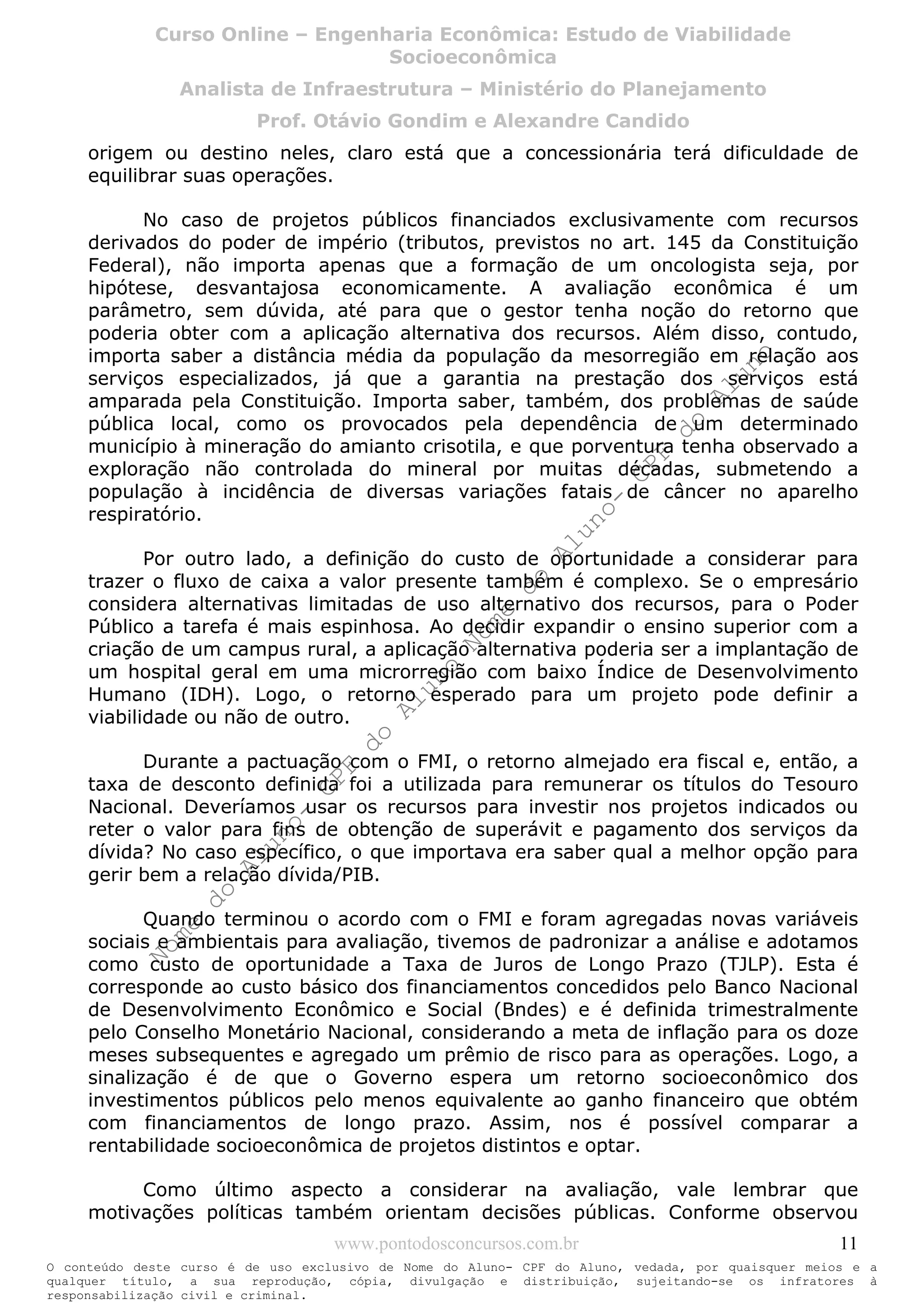 Nome
do
Aluno-
CPF
do
Aluno
Nome
do
Aluno-
CPF
do
Aluno
Nome
do
Aluno-
CPF
do
Aluno
Nome
do
Aluno-
CPF
do
Aluno
N o m e d o A l u n o - C P F d o A l u n o
O conteúdo deste curso é de uso exclusivo de Nome do Aluno- CPF do Aluno, vedada, por quaisquer meios e a
qualquer título, a sua reprodução, cópia, divulgação e distribuição, sujeitando-se os infratores à
responsabilização civil e criminal.
Curso Online – Engenharia Econômica: Estudo de Viabilidade
Socioeconômica
Analista de Infraestrutura – Ministério do Planejamento
Prof. Otávio Gondim e Alexandre Candido
www.pontodosconcursos.com.br 11
origem ou destino neles, claro está que a concessionária terá dificuldade de
equilibrar suas operações.
No caso de projetos públicos financiados exclusivamente com recursos
derivados do poder de império (tributos, previstos no art. 145 da Constituição
Federal), não importa apenas que a formação de um oncologista seja, por
hipótese, desvantajosa economicamente. A avaliação econômica é um
parâmetro, sem dúvida, até para que o gestor tenha noção do retorno que
poderia obter com a aplicação alternativa dos recursos. Além disso, contudo,
importa saber a distância média da população da mesorregião em relação aos
serviços especializados, já que a garantia na prestação dos serviços está
amparada pela Constituição. Importa saber, também, dos problemas de saúde
pública local, como os provocados pela dependência de um determinado
município à mineração do amianto crisotila, e que porventura tenha observado a
exploração não controlada do mineral por muitas décadas, submetendo a
população à incidência de diversas variações fatais de câncer no aparelho
respiratório.
Por outro lado, a definição do custo de oportunidade a considerar para
trazer o fluxo de caixa a valor presente também é complexo. Se o empresário
considera alternativas limitadas de uso alternativo dos recursos, para o Poder
Público a tarefa é mais espinhosa. Ao decidir expandir o ensino superior com a
criação de um campus rural, a aplicação alternativa poderia ser a implantação de
um hospital geral em uma microrregião com baixo Índice de Desenvolvimento
Humano (IDH). Logo, o retorno esperado para um projeto pode definir a
viabilidade ou não de outro.
Durante a pactuação com o FMI, o retorno almejado era fiscal e, então, a
taxa de desconto definida foi a utilizada para remunerar os títulos do Tesouro
Nacional. Deveríamos usar os recursos para investir nos projetos indicados ou
reter o valor para fins de obtenção de superávit e pagamento dos serviços da
dívida? No caso específico, o que importava era saber qual a melhor opção para
gerir bem a relação dívida/PIB.
Quando terminou o acordo com o FMI e foram agregadas novas variáveis
sociais e ambientais para avaliação, tivemos de padronizar a análise e adotamos
como custo de oportunidade a Taxa de Juros de Longo Prazo (TJLP). Esta é
corresponde ao custo básico dos financiamentos concedidos pelo Banco Nacional
de Desenvolvimento Econômico e Social (Bndes) e é definida trimestralmente
pelo Conselho Monetário Nacional, considerando a meta de inflação para os doze
meses subsequentes e agregado um prêmio de risco para as operações. Logo, a
sinalização é de que o Governo espera um retorno socioeconômico dos
investimentos públicos pelo menos equivalente ao ganho financeiro que obtém
com financiamentos de longo prazo. Assim, nos é possível comparar a
rentabilidade socioeconômica de projetos distintos e optar.
Como último aspecto a considerar na avaliação, vale lembrar que
motivações políticas também orientam decisões públicas. Conforme observou
 
