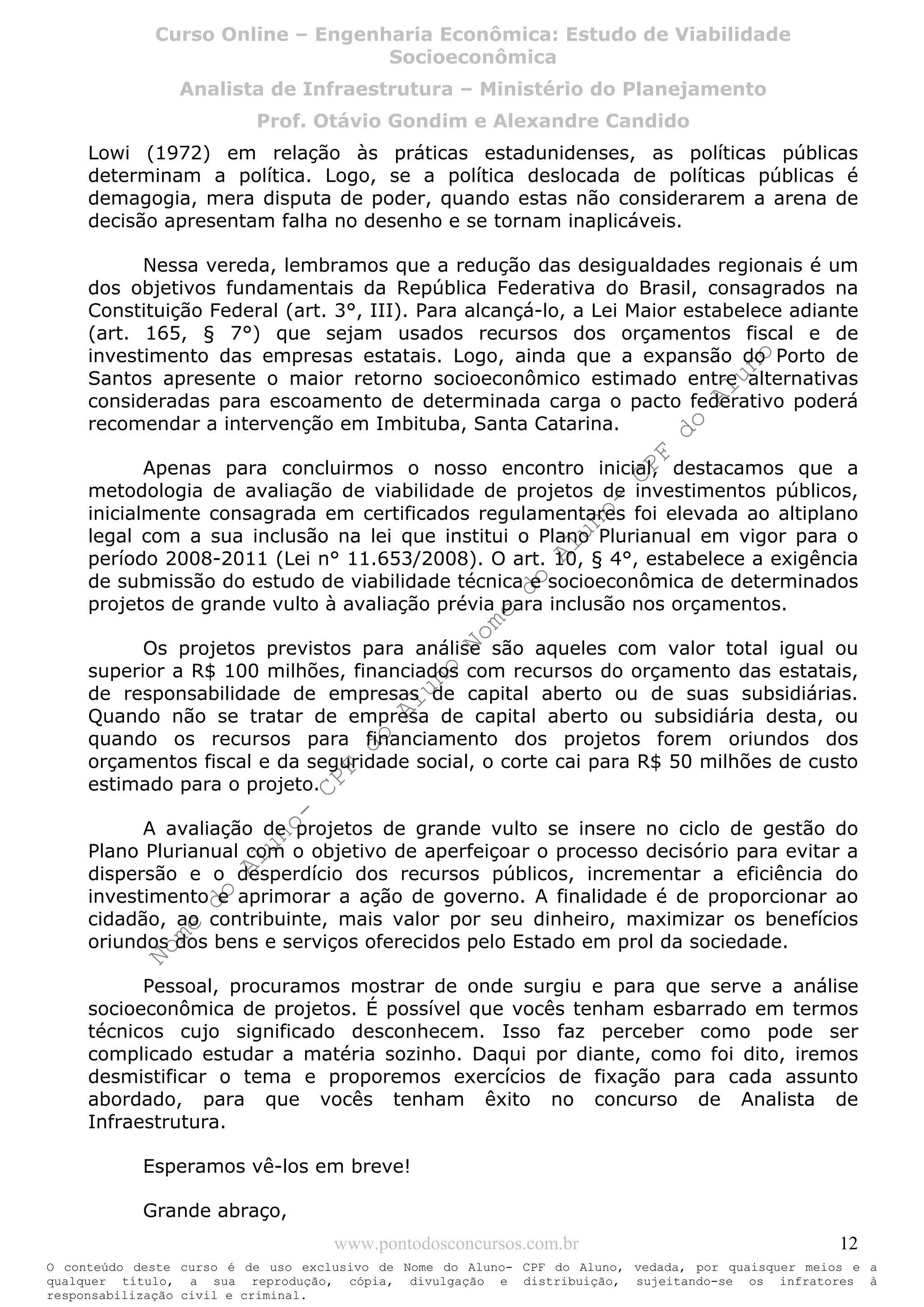 Nome
do
Aluno-
CPF
do
Aluno
Nome
do
Aluno-
CPF
do
Aluno
Nome
do
Aluno-
CPF
do
Aluno
Nome
do
Aluno-
CPF
do
Aluno
N o m e d o A l u n o - C P F d o A l u n o
O conteúdo deste curso é de uso exclusivo de Nome do Aluno- CPF do Aluno, vedada, por quaisquer meios e a
qualquer título, a sua reprodução, cópia, divulgação e distribuição, sujeitando-se os infratores à
responsabilização civil e criminal.
Curso Online – Engenharia Econômica: Estudo de Viabilidade
Socioeconômica
Analista de Infraestrutura – Ministério do Planejamento
Prof. Otávio Gondim e Alexandre Candido
www.pontodosconcursos.com.br 12
Lowi (1972) em relação às práticas estadunidenses, as políticas públicas
determinam a política. Logo, se a política deslocada de políticas públicas é
demagogia, mera disputa de poder, quando estas não considerarem a arena de
decisão apresentam falha no desenho e se tornam inaplicáveis.
Nessa vereda, lembramos que a redução das desigualdades regionais é um
dos objetivos fundamentais da República Federativa do Brasil, consagrados na
Constituição Federal (art. 3°, III). Para alcançá-lo, a Lei Maior estabelece adiante
(art. 165, § 7°) que sejam usados recursos dos orçamentos fiscal e de
investimento das empresas estatais. Logo, ainda que a expansão do Porto de
Santos apresente o maior retorno socioeconômico estimado entre alternativas
consideradas para escoamento de determinada carga o pacto federativo poderá
recomendar a intervenção em Imbituba, Santa Catarina.
Apenas para concluirmos o nosso encontro inicial, destacamos que a
metodologia de avaliação de viabilidade de projetos de investimentos públicos,
inicialmente consagrada em certificados regulamentares foi elevada ao altiplano
legal com a sua inclusão na lei que institui o Plano Plurianual em vigor para o
período 2008-2011 (Lei n° 11.653/2008). O art. 10, § 4°, estabelece a exigência
de submissão do estudo de viabilidade técnica e socioeconômica de determinados
projetos de grande vulto à avaliação prévia para inclusão nos orçamentos.
Os projetos previstos para análise são aqueles com valor total igual ou
superior a R$ 100 milhões, financiados com recursos do orçamento das estatais,
de responsabilidade de empresas de capital aberto ou de suas subsidiárias.
Quando não se tratar de empresa de capital aberto ou subsidiária desta, ou
quando os recursos para financiamento dos projetos forem oriundos dos
orçamentos fiscal e da seguridade social, o corte cai para R$ 50 milhões de custo
estimado para o projeto.
A avaliação de projetos de grande vulto se insere no ciclo de gestão do
Plano Plurianual com o objetivo de aperfeiçoar o processo decisório para evitar a
dispersão e o desperdício dos recursos públicos, incrementar a eficiência do
investimento e aprimorar a ação de governo. A finalidade é de proporcionar ao
cidadão, ao contribuinte, mais valor por seu dinheiro, maximizar os benefícios
oriundos dos bens e serviços oferecidos pelo Estado em prol da sociedade.
Pessoal, procuramos mostrar de onde surgiu e para que serve a análise
socioeconômica de projetos. É possível que vocês tenham esbarrado em termos
técnicos cujo significado desconhecem. Isso faz perceber como pode ser
complicado estudar a matéria sozinho. Daqui por diante, como foi dito, iremos
desmistificar o tema e proporemos exercícios de fixação para cada assunto
abordado, para que vocês tenham êxito no concurso de Analista de
Infraestrutura.
Esperamos vê-los em breve!
Grande abraço,
 