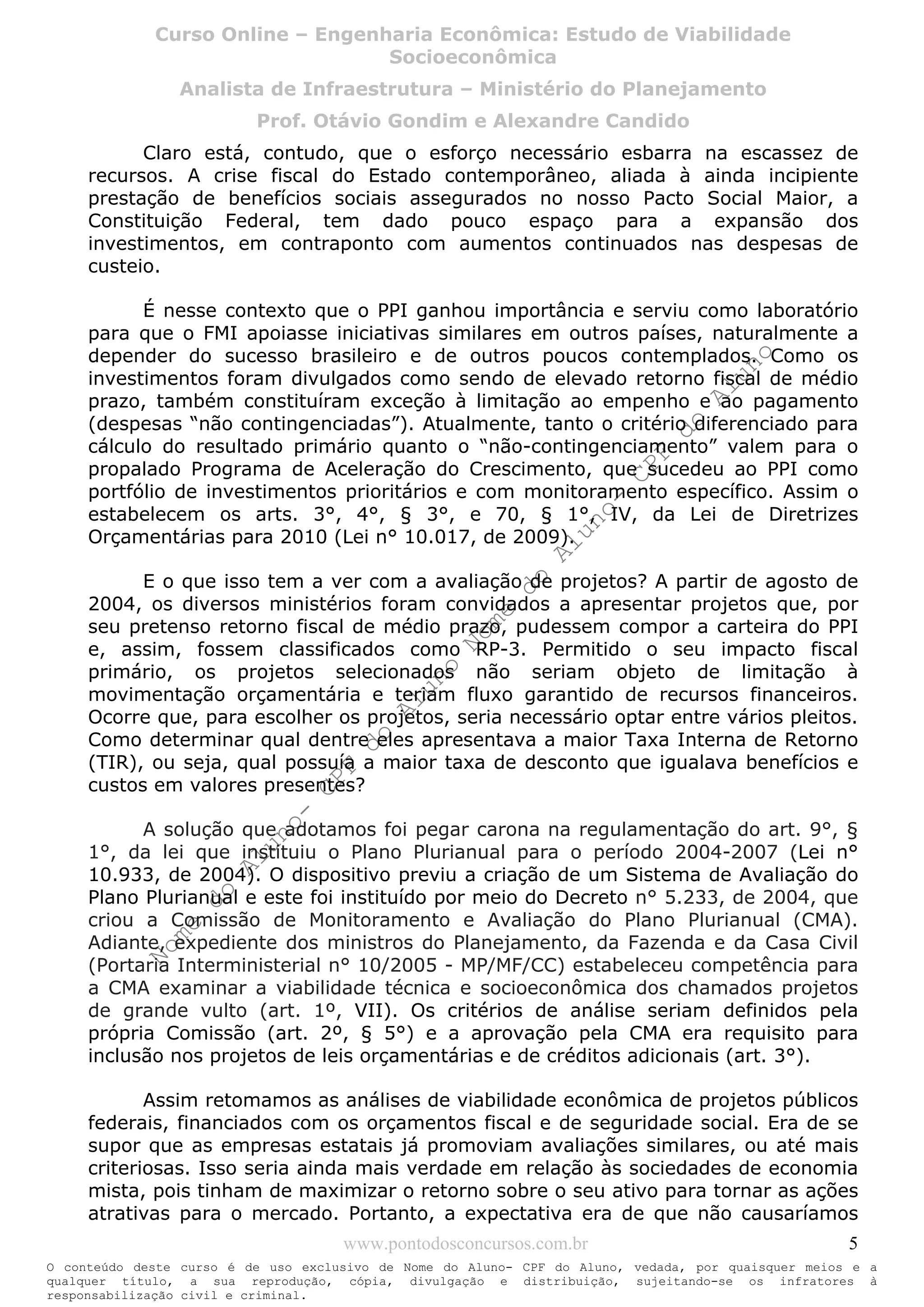Nome
do
Aluno-
CPF
do
Aluno
Nome
do
Aluno-
CPF
do
Aluno
Nome
do
Aluno-
CPF
do
Aluno
Nome
do
Aluno-
CPF
do
Aluno
N o m e d o A l u n o - C P F d o A l u n o
O conteúdo deste curso é de uso exclusivo de Nome do Aluno- CPF do Aluno, vedada, por quaisquer meios e a
qualquer título, a sua reprodução, cópia, divulgação e distribuição, sujeitando-se os infratores à
responsabilização civil e criminal.
Curso Online – Engenharia Econômica: Estudo de Viabilidade
Socioeconômica
Analista de Infraestrutura – Ministério do Planejamento
Prof. Otávio Gondim e Alexandre Candido
www.pontodosconcursos.com.br 5
Claro está, contudo, que o esforço necessário esbarra na escassez de
recursos. A crise fiscal do Estado contemporâneo, aliada à ainda incipiente
prestação de benefícios sociais assegurados no nosso Pacto Social Maior, a
Constituição Federal, tem dado pouco espaço para a expansão dos
investimentos, em contraponto com aumentos continuados nas despesas de
custeio.
É nesse contexto que o PPI ganhou importância e serviu como laboratório
para que o FMI apoiasse iniciativas similares em outros países, naturalmente a
depender do sucesso brasileiro e de outros poucos contemplados. Como os
investimentos foram divulgados como sendo de elevado retorno fiscal de médio
prazo, também constituíram exceção à limitação ao empenho e ao pagamento
(despesas “não contingenciadas”). Atualmente, tanto o critério diferenciado para
cálculo do resultado primário quanto o “não-contingenciamento” valem para o
propalado Programa de Aceleração do Crescimento, que sucedeu ao PPI como
portfólio de investimentos prioritários e com monitoramento específico. Assim o
estabelecem os arts. 3°, 4°, § 3°, e 70, § 1°, IV, da Lei de Diretrizes
Orçamentárias para 2010 (Lei n° 10.017, de 2009).
E o que isso tem a ver com a avaliação de projetos? A partir de agosto de
2004, os diversos ministérios foram convidados a apresentar projetos que, por
seu pretenso retorno fiscal de médio prazo, pudessem compor a carteira do PPI
e, assim, fossem classificados como RP-3. Permitido o seu impacto fiscal
primário, os projetos selecionados não seriam objeto de limitação à
movimentação orçamentária e teriam fluxo garantido de recursos financeiros.
Ocorre que, para escolher os projetos, seria necessário optar entre vários pleitos.
Como determinar qual dentre eles apresentava a maior Taxa Interna de Retorno
(TIR), ou seja, qual possuía a maior taxa de desconto que igualava benefícios e
custos em valores presentes?
A solução que adotamos foi pegar carona na regulamentação do art. 9°, §
1°, da lei que instituiu o Plano Plurianual para o período 2004-2007 (Lei n°
10.933, de 2004). O dispositivo previu a criação de um Sistema de Avaliação do
Plano Plurianual e este foi instituído por meio do Decreto n° 5.233, de 2004, que
criou a Comissão de Monitoramento e Avaliação do Plano Plurianual (CMA).
Adiante, expediente dos ministros do Planejamento, da Fazenda e da Casa Civil
(Portaria Interministerial n° 10/2005 - MP/MF/CC) estabeleceu competência para
a CMA examinar a viabilidade técnica e socioeconômica dos chamados projetos
de grande vulto (art. 1º, VII). Os critérios de análise seriam definidos pela
própria Comissão (art. 2º, § 5°) e a aprovação pela CMA era requisito para
inclusão nos projetos de leis orçamentárias e de créditos adicionais (art. 3°).
Assim retomamos as análises de viabilidade econômica de projetos públicos
federais, financiados com os orçamentos fiscal e de seguridade social. Era de se
supor que as empresas estatais já promoviam avaliações similares, ou até mais
criteriosas. Isso seria ainda mais verdade em relação às sociedades de economia
mista, pois tinham de maximizar o retorno sobre o seu ativo para tornar as ações
atrativas para o mercado. Portanto, a expectativa era de que não causaríamos
 