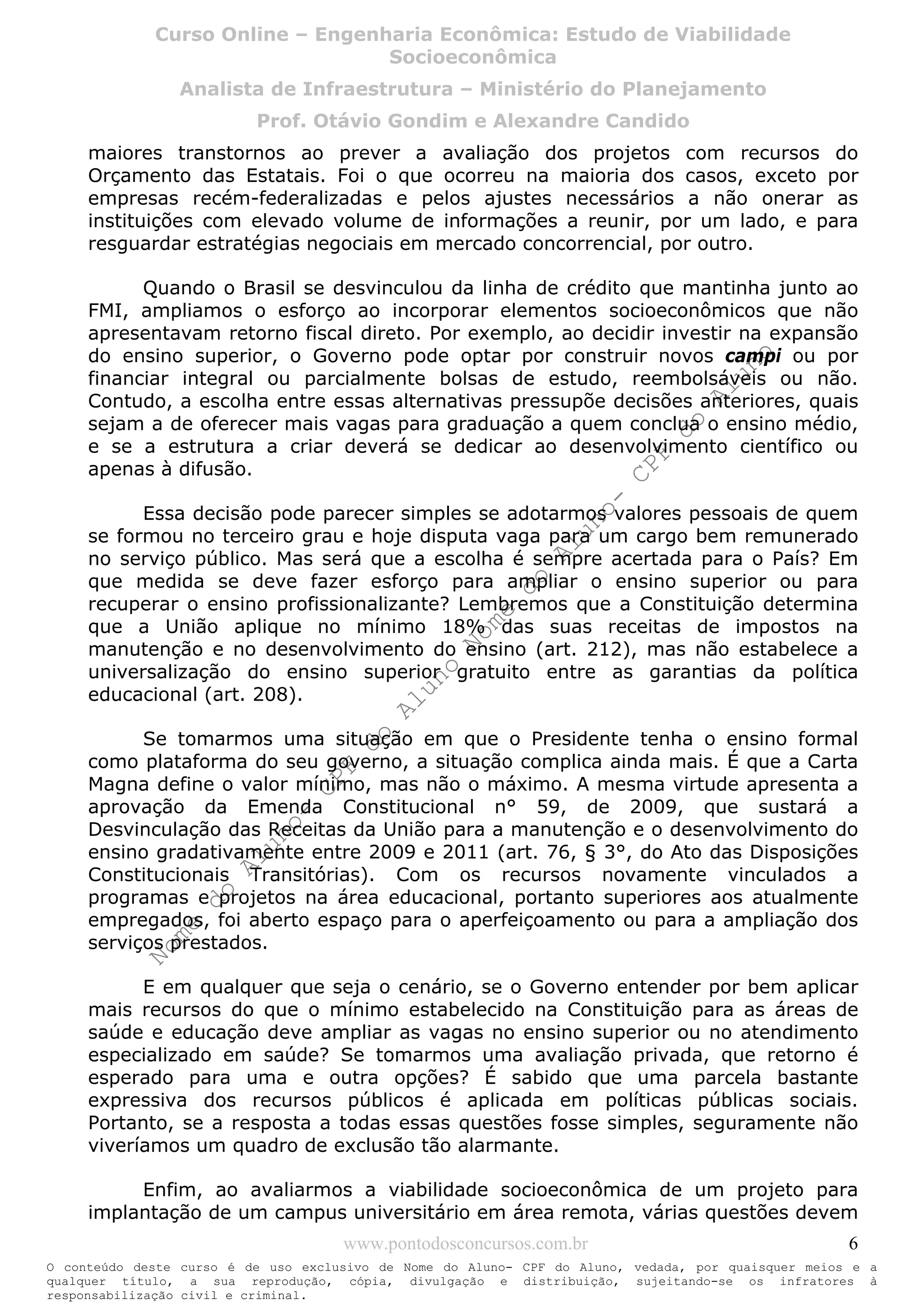 Nome
do
Aluno-
CPF
do
Aluno
Nome
do
Aluno-
CPF
do
Aluno
Nome
do
Aluno-
CPF
do
Aluno
Nome
do
Aluno-
CPF
do
Aluno
N o m e d o A l u n o - C P F d o A l u n o
O conteúdo deste curso é de uso exclusivo de Nome do Aluno- CPF do Aluno, vedada, por quaisquer meios e a
qualquer título, a sua reprodução, cópia, divulgação e distribuição, sujeitando-se os infratores à
responsabilização civil e criminal.
Curso Online – Engenharia Econômica: Estudo de Viabilidade
Socioeconômica
Analista de Infraestrutura – Ministério do Planejamento
Prof. Otávio Gondim e Alexandre Candido
www.pontodosconcursos.com.br 6
maiores transtornos ao prever a avaliação dos projetos com recursos do
Orçamento das Estatais. Foi o que ocorreu na maioria dos casos, exceto por
empresas recém-federalizadas e pelos ajustes necessários a não onerar as
instituições com elevado volume de informações a reunir, por um lado, e para
resguardar estratégias negociais em mercado concorrencial, por outro.
Quando o Brasil se desvinculou da linha de crédito que mantinha junto ao
FMI, ampliamos o esforço ao incorporar elementos socioeconômicos que não
apresentavam retorno fiscal direto. Por exemplo, ao decidir investir na expansão
do ensino superior, o Governo pode optar por construir novos campi ou por
financiar integral ou parcialmente bolsas de estudo, reembolsáveis ou não.
Contudo, a escolha entre essas alternativas pressupõe decisões anteriores, quais
sejam a de oferecer mais vagas para graduação a quem conclua o ensino médio,
e se a estrutura a criar deverá se dedicar ao desenvolvimento científico ou
apenas à difusão.
Essa decisão pode parecer simples se adotarmos valores pessoais de quem
se formou no terceiro grau e hoje disputa vaga para um cargo bem remunerado
no serviço público. Mas será que a escolha é sempre acertada para o País? Em
que medida se deve fazer esforço para ampliar o ensino superior ou para
recuperar o ensino profissionalizante? Lembremos que a Constituição determina
que a União aplique no mínimo 18% das suas receitas de impostos na
manutenção e no desenvolvimento do ensino (art. 212), mas não estabelece a
universalização do ensino superior gratuito entre as garantias da política
educacional (art. 208).
Se tomarmos uma situação em que o Presidente tenha o ensino formal
como plataforma do seu governo, a situação complica ainda mais. É que a Carta
Magna define o valor mínimo, mas não o máximo. A mesma virtude apresenta a
aprovação da Emenda Constitucional n° 59, de 2009, que sustará a
Desvinculação das Receitas da União para a manutenção e o desenvolvimento do
ensino gradativamente entre 2009 e 2011 (art. 76, § 3°, do Ato das Disposições
Constitucionais Transitórias). Com os recursos novamente vinculados a
programas e projetos na área educacional, portanto superiores aos atualmente
empregados, foi aberto espaço para o aperfeiçoamento ou para a ampliação dos
serviços prestados.
E em qualquer que seja o cenário, se o Governo entender por bem aplicar
mais recursos do que o mínimo estabelecido na Constituição para as áreas de
saúde e educação deve ampliar as vagas no ensino superior ou no atendimento
especializado em saúde? Se tomarmos uma avaliação privada, que retorno é
esperado para uma e outra opções? É sabido que uma parcela bastante
expressiva dos recursos públicos é aplicada em políticas públicas sociais.
Portanto, se a resposta a todas essas questões fosse simples, seguramente não
viveríamos um quadro de exclusão tão alarmante.
Enfim, ao avaliarmos a viabilidade socioeconômica de um projeto para
implantação de um campus universitário em área remota, várias questões devem
 