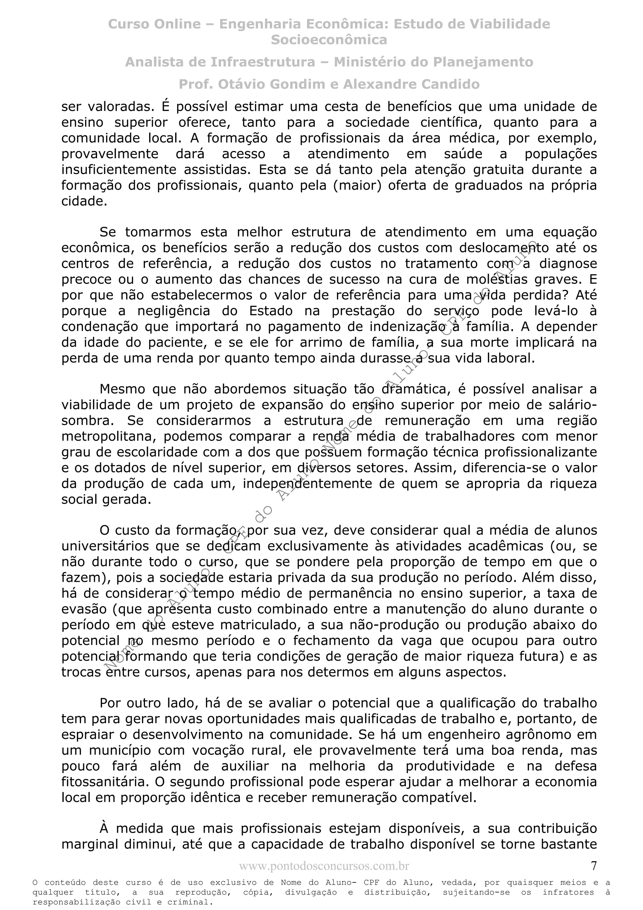 Nome
do
Aluno-
CPF
do
Aluno
Nome
do
Aluno-
CPF
do
Aluno
Nome
do
Aluno-
CPF
do
Aluno
Nome
do
Aluno-
CPF
do
Aluno
N o m e d o A l u n o - C P F d o A l u n o
O conteúdo deste curso é de uso exclusivo de Nome do Aluno- CPF do Aluno, vedada, por quaisquer meios e a
qualquer título, a sua reprodução, cópia, divulgação e distribuição, sujeitando-se os infratores à
responsabilização civil e criminal.
Curso Online – Engenharia Econômica: Estudo de Viabilidade
Socioeconômica
Analista de Infraestrutura – Ministério do Planejamento
Prof. Otávio Gondim e Alexandre Candido
www.pontodosconcursos.com.br 7
ser valoradas. É possível estimar uma cesta de benefícios que uma unidade de
ensino superior oferece, tanto para a sociedade científica, quanto para a
comunidade local. A formação de profissionais da área médica, por exemplo,
provavelmente dará acesso a atendimento em saúde a populações
insuficientemente assistidas. Esta se dá tanto pela atenção gratuita durante a
formação dos profissionais, quanto pela (maior) oferta de graduados na própria
cidade.
Se tomarmos esta melhor estrutura de atendimento em uma equação
econômica, os benefícios serão a redução dos custos com deslocamento até os
centros de referência, a redução dos custos no tratamento com a diagnose
precoce ou o aumento das chances de sucesso na cura de moléstias graves. E
por que não estabelecermos o valor de referência para uma vida perdida? Até
porque a negligência do Estado na prestação do serviço pode levá-lo à
condenação que importará no pagamento de indenização à família. A depender
da idade do paciente, e se ele for arrimo de família, a sua morte implicará na
perda de uma renda por quanto tempo ainda durasse a sua vida laboral.
Mesmo que não abordemos situação tão dramática, é possível analisar a
viabilidade de um projeto de expansão do ensino superior por meio de salário-
sombra. Se considerarmos a estrutura de remuneração em uma região
metropolitana, podemos comparar a renda média de trabalhadores com menor
grau de escolaridade com a dos que possuem formação técnica profissionalizante
e os dotados de nível superior, em diversos setores. Assim, diferencia-se o valor
da produção de cada um, independentemente de quem se apropria da riqueza
social gerada.
O custo da formação, por sua vez, deve considerar qual a média de alunos
universitários que se dedicam exclusivamente às atividades acadêmicas (ou, se
não durante todo o curso, que se pondere pela proporção de tempo em que o
fazem), pois a sociedade estaria privada da sua produção no período. Além disso,
há de considerar o tempo médio de permanência no ensino superior, a taxa de
evasão (que apresenta custo combinado entre a manutenção do aluno durante o
período em que esteve matriculado, a sua não-produção ou produção abaixo do
potencial no mesmo período e o fechamento da vaga que ocupou para outro
potencial formando que teria condições de geração de maior riqueza futura) e as
trocas entre cursos, apenas para nos determos em alguns aspectos.
Por outro lado, há de se avaliar o potencial que a qualificação do trabalho
tem para gerar novas oportunidades mais qualificadas de trabalho e, portanto, de
espraiar o desenvolvimento na comunidade. Se há um engenheiro agrônomo em
um município com vocação rural, ele provavelmente terá uma boa renda, mas
pouco fará além de auxiliar na melhoria da produtividade e na defesa
fitossanitária. O segundo profissional pode esperar ajudar a melhorar a economia
local em proporção idêntica e receber remuneração compatível.
À medida que mais profissionais estejam disponíveis, a sua contribuição
marginal diminui, até que a capacidade de trabalho disponível se torne bastante
 