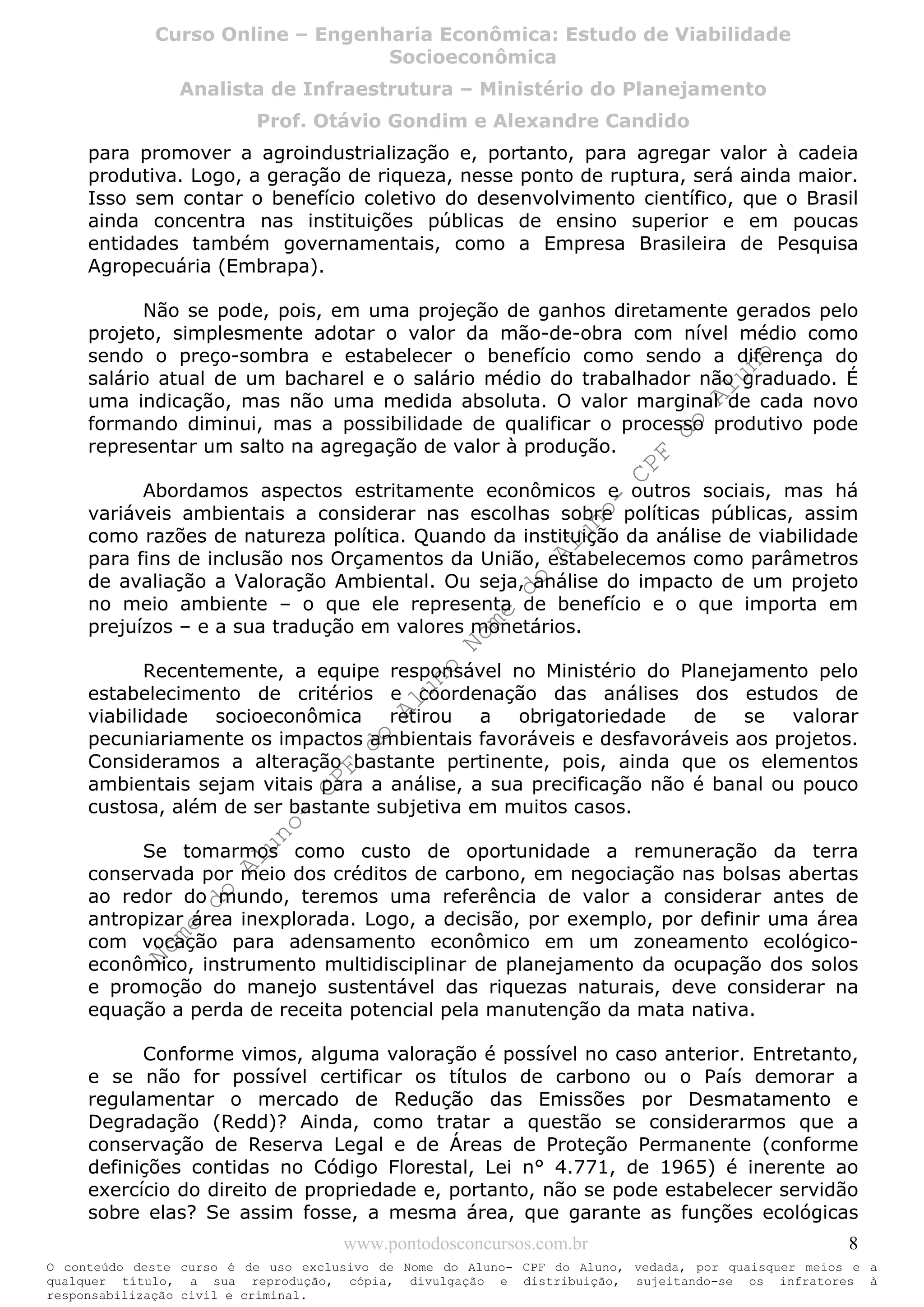 Nome
do
Aluno-
CPF
do
Aluno
Nome
do
Aluno-
CPF
do
Aluno
Nome
do
Aluno-
CPF
do
Aluno
Nome
do
Aluno-
CPF
do
Aluno
N o m e d o A l u n o - C P F d o A l u n o
O conteúdo deste curso é de uso exclusivo de Nome do Aluno- CPF do Aluno, vedada, por quaisquer meios e a
qualquer título, a sua reprodução, cópia, divulgação e distribuição, sujeitando-se os infratores à
responsabilização civil e criminal.
Curso Online – Engenharia Econômica: Estudo de Viabilidade
Socioeconômica
Analista de Infraestrutura – Ministério do Planejamento
Prof. Otávio Gondim e Alexandre Candido
www.pontodosconcursos.com.br 8
para promover a agroindustrialização e, portanto, para agregar valor à cadeia
produtiva. Logo, a geração de riqueza, nesse ponto de ruptura, será ainda maior.
Isso sem contar o benefício coletivo do desenvolvimento científico, que o Brasil
ainda concentra nas instituições públicas de ensino superior e em poucas
entidades também governamentais, como a Empresa Brasileira de Pesquisa
Agropecuária (Embrapa).
Não se pode, pois, em uma projeção de ganhos diretamente gerados pelo
projeto, simplesmente adotar o valor da mão-de-obra com nível médio como
sendo o preço-sombra e estabelecer o benefício como sendo a diferença do
salário atual de um bacharel e o salário médio do trabalhador não graduado. É
uma indicação, mas não uma medida absoluta. O valor marginal de cada novo
formando diminui, mas a possibilidade de qualificar o processo produtivo pode
representar um salto na agregação de valor à produção.
Abordamos aspectos estritamente econômicos e outros sociais, mas há
variáveis ambientais a considerar nas escolhas sobre políticas públicas, assim
como razões de natureza política. Quando da instituição da análise de viabilidade
para fins de inclusão nos Orçamentos da União, estabelecemos como parâmetros
de avaliação a Valoração Ambiental. Ou seja, análise do impacto de um projeto
no meio ambiente – o que ele representa de benefício e o que importa em
prejuízos – e a sua tradução em valores monetários.
Recentemente, a equipe responsável no Ministério do Planejamento pelo
estabelecimento de critérios e coordenação das análises dos estudos de
viabilidade socioeconômica retirou a obrigatoriedade de se valorar
pecuniariamente os impactos ambientais favoráveis e desfavoráveis aos projetos.
Consideramos a alteração bastante pertinente, pois, ainda que os elementos
ambientais sejam vitais para a análise, a sua precificação não é banal ou pouco
custosa, além de ser bastante subjetiva em muitos casos.
Se tomarmos como custo de oportunidade a remuneração da terra
conservada por meio dos créditos de carbono, em negociação nas bolsas abertas
ao redor do mundo, teremos uma referência de valor a considerar antes de
antropizar área inexplorada. Logo, a decisão, por exemplo, por definir uma área
com vocação para adensamento econômico em um zoneamento ecológico-
econômico, instrumento multidisciplinar de planejamento da ocupação dos solos
e promoção do manejo sustentável das riquezas naturais, deve considerar na
equação a perda de receita potencial pela manutenção da mata nativa.
Conforme vimos, alguma valoração é possível no caso anterior. Entretanto,
e se não for possível certificar os títulos de carbono ou o País demorar a
regulamentar o mercado de Redução das Emissões por Desmatamento e
Degradação (Redd)? Ainda, como tratar a questão se considerarmos que a
conservação de Reserva Legal e de Áreas de Proteção Permanente (conforme
definições contidas no Código Florestal, Lei n° 4.771, de 1965) é inerente ao
exercício do direito de propriedade e, portanto, não se pode estabelecer servidão
sobre elas? Se assim fosse, a mesma área, que garante as funções ecológicas
 