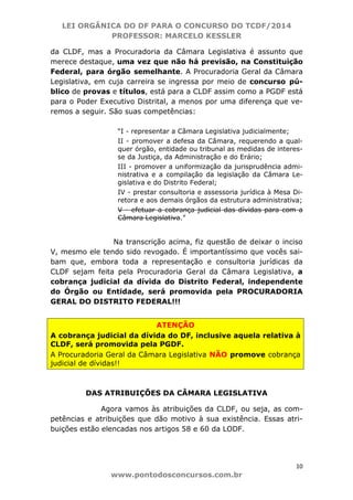 LEI ORGÂNICA DO DF PARA O CONCURSO DO TCDF/2014
PROFESSOR: MARCELO KESSLER
10
www.pontodosconcursos.com.br
da CLDF, mas a Procuradoria da Câmara Legislativa é assunto que
merece destaque, uma vez que não há previsão, na Constituição
Federal, para órgão semelhante. A Procuradoria Geral da Câmara
Legislativa, em cuja carreira se ingressa por meio de concurso pú-
blico de provas e títulos, está para a CLDF assim como a PGDF está
para o Poder Executivo Distrital, a menos por uma diferença que ve-
remos a seguir. São suas competências:
“I - representar a Câmara Legislativa judicialmente;
II - promover a defesa da Câmara, requerendo a qual-
quer órgão, entidade ou tribunal as medidas de interes-
se da Justiça, da Administração e do Erário;
III - promover a uniformização da jurisprudência admi-
nistrativa e a compilação da legislação da Câmara Le-
gislativa e do Distrito Federal;
IV - prestar consultoria e assessoria jurídica à Mesa Di-
retora e aos demais órgãos da estrutura administrativa;
V - efetuar a cobrança judicial das dívidas para com a
Câmara Legislativa.”
Na transcrição acima, fiz questão de deixar o inciso
V, mesmo ele tendo sido revogado. É importantíssimo que vocês sai-
bam que, embora toda a representação e consultoria jurídicas da
CLDF sejam feita pela Procuradoria Geral da Câmara Legislativa, a
cobrança judicial da dívida do Distrito Federal, independente
do Órgão ou Entidade, será promovida pela PROCURADORIA
GERAL DO DISTRITO FEDERAL!!!
ATENÇÃO
A cobrança judicial da dívida do DF, inclusive aquela relativa à
CLDF, será promovida pela PGDF.
A Procuradoria Geral da Câmara Legislativa NÃO promove cobrança
judicial de dívidas!!
DAS ATRIBUIÇÕES DA CÂMARA LEGISLATIVA
Agora vamos às atribuições da CLDF, ou seja, as com-
petências e atribuições que dão motivo à sua existência. Essas atri-
buições estão elencadas nos artigos 58 e 60 da LODF.
 