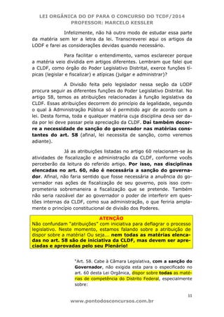 LEI ORGÂNICA DO DF PARA O CONCURSO DO TCDF/2014
PROFESSOR: MARCELO KESSLER
11
www.pontodosconcursos.com.br
Infelizmente, não há outro modo de estudar essa parte
da matéria sem ler a letra da lei. Transcreverei aqui os artigos da
LODF e farei as considerações devidas quando necessário.
Para facilitar o entendimento, vamos esclarecer porque
a matéria veio dividida em artigos diferentes. Lembram que falei que
a CLDF, como órgão do Poder Legislativo Distrital, exerce funções tí-
picas (legislar e fiscalizar) e atípicas (julgar e administrar)?
A Divisão feita pelo legislador nessa seção da LODF
procura seguir as diferentes funções do Poder Legislativo Distrital. No
artigo 58, temos as atribuições relacionadas à função legislativa da
CLDF. Essas atribuições decorrem do princípio da legalidade, segundo
o qual à Administração Pública só é permitido agir de acordo com a
lei. Desta forma, toda e qualquer matéria cuja disciplina deva ser da-
da por lei deve passar pela apreciação da CLDF. Daí também decor-
re a necessidade de sanção do governador nas matérias cons-
tantes do art. 58 (afinal, lei necessita de sanção, como veremos
adiante).
Já as atribuições listadas no artigo 60 relacionam-se às
atividades de fiscalização e administração da CLDF, conforme vocês
perceberão da leitura do referido artigo. Por isso, nas disciplinas
elencadas no art. 60, não é necessária a sanção do governa-
dor. Afinal, não faria sentido que fosse necessária a anuência do go-
vernador nas ações de fiscalização de seu governo, pois isso com-
prometeria sobremaneira a fiscalização que se pretende. Também
não seria razoável dar ao governador o poder de interferir em ques-
tões internas da CLDF, como sua administração, o que feriria ampla-
mente o princípio constitucional de divisão dos Poderes.
ATENÇÃO
Não confundam “atribuições” com iniciativa para deflagrar o processo
legislativo. Neste momento, estamos falando sobre a atribuição de
dispor sobre a matéria! Ou seja... nem todas as matérias elenca-
das no art. 58 são de iniciativa da CLDF, mas devem ser apre-
ciadas e aprovadas pelo seu Plenário!
“Art. 58. Cabe à Câmara Legislativa, com a sanção do
Governador, não exigida esta para o especificado no
art. 60 desta Lei Orgânica, dispor sobre todas as maté-
rias de competência do Distrito Federal, especialmente
sobre:
 