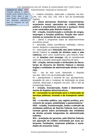 LEI ORGÂNICA DO DF PARA O CONCURSO DO TCDF/2014
PROFESSOR: MARCELO KESSLER
12
www.pontodosconcursos.com.br
I - matéria tributária, observado o disposto nos arts.
145, 147, 150, 152, 155, 156 e 162 da Constituição
Federal;
II - plano plurianual, diretrizes orçamentárias,
orçamento anual, operações de crédito, dívida
pública e empréstimos externos a qualquer título
a ser contraídos pelo Distrito Federal;
III - criação, transformação e extinção de cargos,
empregos e funções públicas, fixação dos venci-
mentos ou aumento de sua remuneração;
IV - planos e programas locais de desenvolvimento
econômico social;
V - educação, saúde, previdência, habitação, cultura,
ensino, desporto e segurança pública;
VI - autorização para alienação dos bens imóveis do
Distrito Federal ou cessão de direitos reais a eles
relativos, bem como recebimento, pelo Distrito Fede-
ral, de doações com encargo, não se considerando
como tais a simples destinação específica do bem;
VII - criação, estruturação e atribuições de Secre-
tarias do Governo do Distrito Federal e demais
órgãos e entidades da administração direta e indi-
reta;
VIII - uso do solo rural, observado o disposto
nos arts. 184 a 191 da Constituição Federal;
IX - planejamento e controle do uso, parcelamento,
ocupação do solo e mudança de destinação de áreas
urbanas, observado o disposto nos arts. 182 e 183 da
Constituição Federal.
X - criação, incorporação, fusão e desmembra-
mento de Regiões Administrativas;
XI - concessão ou permissão para a exploração de
serviços públicos, incluído o de transporte coleti-
vo;
XII - o servidor público, seu regime jurídico, pro-
vimento de cargos, estabilidade e aposentadoria;”
XIII - criação, transformação, fusão e extinção de
entidades públicas do Distrito Federal, bem como
normas gerais sobre privatização das entidades
de direito privado integrantes da administração
indireta;
XIV - prestação de garantia, pelo Distrito Federal,
em operação de crédito contratada por suas au-
tarquias, fundações, empresas públicas e socie-
dades de economia mista;
Lembrem-se disso: NÃO
compete apenas à União
legislar sobre matéria Tribu-
tária! Prova disso é que
cada Estado da federação
tem alíquotas diferentes
para os impostos de sua
competência!
 