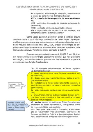 LEI ORGÂNICA DO DF PARA O CONCURSO DO TCDF/2014
PROFESSOR: MARCELO KESSLER
13
www.pontodosconcursos.com.br
XV - aquisição, administração, alienação, arrendamento
e cessão de bens imóveis do Distrito Federal;
XVI - transferência temporária da sede do Gover-
no;
XVII - proteção e integração de pessoas portadoras de
deficiência;
XVIII - proteção a infância, juventude e idosos;
XIX - organização do sistema local de emprego, em
consonância com o sistema nacional.”
Como vocês puderam perceber, difícil é lembrar algum
assunto sobre o qual não seja atribuição da CLDF dispor. Qualquer
matéria que gere encargos, crie ou aumente despesa, disponha sobre
bens imóveis, concessões, PPA, LDO, LOA, criação ou extinção de ór-
gãos e entidades da estrutura administrativa deve ser apreciada pela
Câmara Legislativa. Tem lei no meio, compete à CLDF!!
E o que compete privativamente à CLDF? O art. 60 traz
um rol de atribuições do Órgão Legislativo Distrital que não precisam
de sanção, pois estão voltadas para o seu funcionamento, e para o
exercício de sua função fiscalizadora.
“Art. 60. Compete, privativamente, à Câmara Legislati-
va do Distrito Federal:
I - eleger os membros da Mesa Diretora e constituir su-
as comissões;
II - dispor sobre seu regimento interno, polícia e servi-
ços administrativos;
III - estabelecer e mudar temporariamente sua sede, o
local de suas reuniões, bem como o de suas comissões
permanentes;
IV - zelar pela preservação de sua competência legisla-
tiva;
V - criar, transformar ou extinguir cargos de seus servi-
ços, bem como provê-los e fixar ou modificar as res-
pectivas remunerações;
VI - sustar os atos normativos do Poder Executivo que
exorbitem do poder regulamentar, configurando crime
de responsabilidade sua reedição;
VII - fixar, para cada exercício financeiro, a remunera-
ção do Governador, Vice-Governador, Secretários de
Governo do Distrito Federal e Administradores Regio-
nais, observados os princípios da Constituição Federal.
Principais fun-
ções adminis-
trativas
Percebam o verbo “sus-
tar”. Não há anulação
nem revogação. Essas
cabem ao próprio Poder
Executivo!
 