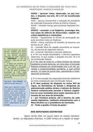 LEI ORGÂNICA DO DF PARA O CONCURSO DO TCDF/2014
PROFESSOR: MARCELO KESSLER
16
www.pontodosconcursos.com.br
XXXIV - apreciar vetos, observado, no que cou-
ber, o disposto nos arts. 66 e 67 da Constituição
Federal;
XXXV - aprovar previamente a indicação de presidente
de instituição financeiras oficiais do Distrito Federal;
XXXVI - conceder licença para processar Deputado Dis-
trital;
XXXVII - emendar a Lei Orgânica, promulgar leis,
nos casos de silêncio do Governador, expedir de-
cretos legislativos e resoluções;
XXXVIII - regulamentar as formas de participação po-
pular previstas nesta Lei Orgânica;
XXXIX - indicar membros do Conselho de Governo, nos
termos do art. 108, V;
XL - conceder título de cidadão benemérito ou honorá-
rio, nos termos do regimento interno;
XLI - autorizar referendo e convocar plebiscito.
§ 1º Em sua função fiscalizadora, a Câmara Legislativa
observará, no que couber, o disposto nos arts. 70 a 75
da Constituição Federal.
§ 2º No caso do inciso XI, a Mesa Diretora da Câmara
Legislativa enviará denúncia, em cinco dias, à Comissão
Especial composta em conformidade com o art. 68, ga-
rantida a proporcionalidade partidária; a qual emitirá
parecer, no prazo de quinze dias, submetendo-o imedi-
atamente ao Plenário.
§ 3º A remuneração dos Deputados Distritais obedecerá
ao limite estabelecido pela Constituição Federal.
§ 4º Sem prejuízo do disposto no inciso XIV do
caput, os Secretários de Estado e dirigentes da
administração pública direta e indireta do Distrito
Federal comparecerão perante a Câmara Legisla-
tiva ou suas comissões para expor assuntos de in-
teresse de sua área de atribuição:
I – por iniciativa própria, até o término de cada
sessão legislativa, mediante entendimento com a
Mesa Diretora ou a presidência de Comissão;
II – finda a gestão à frente da pasta.”
DOS DEPUTADOS DISTRITAIS
Agora vamos falar um pouco sobre os nossos represen-
tantes: os Deputados Distritais. A LODF limitou-se a repetir os dispo-
INCLUIDO PELA EMENDA À
LODF Nº 62 DE 25/03/13
Vejam que o assunto é recen-
te e pode ser tranquilamente
cobrado em prova. Anterior-
mente, essas autoridades só
deveriam comparecer quando
convocadas. Após a inclusão
deste parágrafo, faz-se ne-
cessário o seu compareci-
mento independente de con-
vocação
Por mais esquisito que possa
parecer, acredito que temos
um erro redacional do inciso
IX, que deveria considerar
atribuição da CLDF conhecer
de “DENÚNCIA” e não de
“renúncia”. Digo isso por dois
motivos:
1 - é assim que acontece na
esfera federal, em que a CD
tem que admitir a acusação
contra o chefe do executivo;
2 - não há, entre as demais
atribuições da CLDF, nada
versando sobre a deliberação
acerca das denúncias contra o
governador.
 