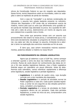 LEI ORGÂNICA DO DF PARA O CONCURSO DO TCDF/2014
PROFESSOR: MARCELO KESSLER
17
www.pontodosconcursos.com.br
sitivos da Constituição Federal no que diz respeito aos deputados.
Dessa forma, temos dispositivos sobre as imunidades, sobre as veda-
ções e sobre as hipóteses de perda de mandato.
Com o caso do “mensalão” e as demais condenações de
deputados, o assunto tem estado bastante presente no noticiário.
Câmara dos Deputados e STF ainda não se entenderam acerca da
matéria, motivo pelo qual eu acho que dificilmente uma questão so-
bre perda de mandato seja abordada na prova. Se a questão for defi-
nida até a data da prova, destinaremos um trecho de alguma aula
para debatermos a questão mais a fundo.
Para evitar que percamos tempo com um assunto que
provavelmente não estará na nossa prova, e considerando que a ma-
téria será devidamente estudada no programa de Direito Constitucio-
nal, vou optar por não me alongar no assunto, limitando-me a abor-
dar o tema na explicação dos exercícios resolvidos ao fim da aula.
É claro que, caso achem necessários maiores esclareci-
mentos, podemos debater a matéria no nosso fórum!
DO FUNCIONAMENTO DA CÂMARA LEGISLATIVA
Agora que já sabemos o que a CLDF faz, vamos começar
a entender quando e como ela atua nas matérias que vimos anteri-
ormente. Muitos de vocês devem ter conhecimento das datas de iní-
cio e fim das sessões legislativas federais, mas o Poder Legislativo
Distrital segue um calendário um pouco diferente. Antes de deta-
lharmos esse calendário, vamos relembrar rapidamente a diferença
entre legislatura, sessão legislativa e período legislativo:
Legislatura é o período de quatro anos, cuja duração
coincide com a dos mandatos dos deputados.
Sessão Legislativa é o período de atividade normal do
Poder Legislativo a cada ano. Cada quatro sessões legisla-
tivas, a contar do ano seguinte ao das eleições parlamen-
tares, compõem uma legislatura.
Período Legislativo é o tempo de atividades do Poder
Legislativo dentro de um semestre. Cada dois períodos
legislativos, a contar do início do ano, compreendem uma
sessão legislativa.
 