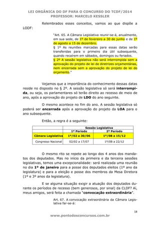 LEI ORGÂNICA DO DF PARA O CONCURSO DO TCDF/2014
PROFESSOR: MARCELO KESSLER
18
www.pontodosconcursos.com.br
Relembrados esses conceitos, vamos ao que dispõe a
LODF:
“Art. 65. A Câmara Legislativa reunir-se-á, anualmente,
em sua sede, de 1º de fevereiro a 30 de junho e de 1º
de agosto a 15 de dezembro.
§ 1º As reuniões marcadas para essas datas serão
transferidas para o primeiro dia útil subsequente,
quando recaírem em sábados, domingos ou feriados.
§ 2º A sessão legislativa não será interrompida sem a
aprovação do projeto de lei de diretrizes orçamentárias,
nem encerrada sem a aprovação do projeto de lei do
orçamento.”
Vejamos que a importância do conhecimento dessas datas
reside no disposto no § 2º. A sessão legislativa só será interrompi-
da, ou seja, os parlamentares só terão direito ao recesso de meio de
ano, após a aprovação do projeto de LDO do ano seguinte.
O mesmo acontece no fim do ano. A sessão legislativa só
poderá ser encerrada após a aprovação do projeto da LOA para o
ano subsequente.
Então, a regra é a seguinte:
Sessão Legislativa
1º Período 2º Período
Câmara Legislativa 1º/02 a 30/06 1º/08 a 15/12
Congresso Nacional 02/02 a 17/07 1º/08 a 22/12
O mesmo rito se repete ao longo dos 4 anos dos manda-
tos dos deputados. Mas no início da primeira e da terceira sessões
legislativas, temos uma excepcionalidade: será realizada uma reunião
no dia 1º de janeiro para a posse dos deputados eleitos (1º ano da
legislatura) e para a eleição e posse dos membros da Mesa Diretora
(1º e 3º anos da legislatura).
E se alguma situação exigir a atuação dos deputados du-
rante os períodos de recesso (bem generosos, por sinal) da CLDF? Aí,
meus amigos, será feita a chamada “convocação extraordinária”.
Art. 67. A convocação extraordinária da Câmara Legis-
lativa far-se-á:
 