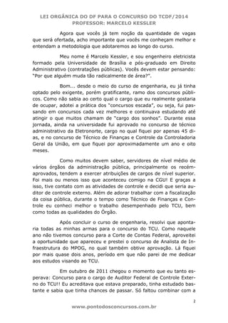 LEI ORGÂNICA DO DF PARA O CONCURSO DO TCDF/2014
PROFESSOR: MARCELO KESSLER
2
www.pontodosconcursos.com.br
Agora que vocês já tem noção da quantidade de vagas
que será ofertada, acho importante que vocês me conheçam melhor e
entendam a metodologia que adotaremos ao longo do curso.
Meu nome é Marcelo Kessler, e sou engenheiro eletricista
formado pela Universidade de Brasília e pós-graduado em Direito
Administrativo (contratações públicas). Vocês devem estar pensando:
“Por que alguém muda tão radicalmente de área?”.
Bom... desde o meio do curso de engenharia, eu já tinha
optado pelo exigente, porém gratificante, ramo dos concursos públi-
cos. Como não sabia ao certo qual o cargo que eu realmente gostaria
de ocupar, adotei a prática dos “concursos escada”, ou seja, fui pas-
sando em concursos cada vez melhores e continuava estudando até
atingir o que muitos chamam de “cargo dos sonhos”. Durante essa
jornada, ainda na universidade fui aprovado no concurso de técnico
administrativo da Eletronorte, cargo no qual fiquei por apenas 45 di-
as, e no concurso de Técnico de Finanças e Controle da Controladoria
Geral da União, em que fiquei por aproximadamente um ano e oito
meses.
Como muitos devem saber, servidores de nível médio de
vários órgãos da administração pública, principalmente os recém-
aprovados, tendem a exercer atribuições de cargos de nível superior.
Foi mais ou menos isso que aconteceu comigo na CGU! E graças a
isso, tive contato com as atividades de controle e decidi que seria au-
ditor de controle externo. Além de adorar trabalhar com a fiscalização
da coisa pública, durante o tempo como Técnico de Finanças e Con-
trole eu conheci melhor o trabalho desempenhado pelo TCU, bem
como todas as qualidades do Órgão.
Após concluir o curso de engenharia, resolvi que aponta-
ria todas as minhas armas para o concurso do TCU. Como naquele
ano não tivemos concurso para a Corte de Contas Federal, aproveitei
a oportunidade que apareceu e prestei o concurso de Analista de In-
fraestrutura do MPOG, no qual também obtive aprovação. Lá fiquei
por mais quase dois anos, período em que não parei de me dedicar
aos estudos visando ao TCU.
Em outubro de 2011 chegou o momento que eu tanto es-
perava: Concurso para o cargo de Auditor Federal de Controle Exter-
no do TCU!! Eu acreditava que estava preparado, tinha estudado bas-
tante e sabia que tinha chances de passar. Só faltou combinar com a
 