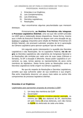 LEI ORGÂNICA DO DF PARA O CONCURSO DO TCDF/2014
PROFESSOR: MARCELO KESSLER
20
www.pontodosconcursos.com.br
I. Emendas à Lei Orgânica;
II. Leis Complementares;
III. Leis Ordinárias;
IV. Decretos Legislativos;
V. Resoluções.
Aqui encontramos algumas peculiaridades que merecem
destaque.
Primeiramente, as Medidas Provisórias não integram
o Processo Legislativo Distrital, uma vez que não contém previsão
na LODF para a elaboração desses dispositivos. Dessa forma, mesmo
que o chefe do Executivo Distrital se depare com uma situação de re-
levância e urgência (requisitos para edição de Medidas Provisórias em
âmbito federal), ele precisará submeter projetos de lei à apreciação
da Câmara Legislativa para aprovar qualquer tipo de matéria.
Um segundo ponto interessante é a questão dos Decretos
Legislativos e das Resoluções. Se no Legislativo Federal, via de re-
gra os Decretos Legislativos são originários do Congresso Nacional e
as Resoluções são emitidas por cada uma de suas casas (Câmara e
Senado), no DF a situação é diferente. Nosso poder Legislativo é uni-
cameral, ou seja, temos apenas os representantes do povo como
membros do legislativo. Desta forma tanto as Resoluções como os
Decretos Legislativos terão origem na Câmara Legislativa.
No que diz respeito às Resoluções e Decretos Legislativos,
acredito que seja suficiente saber de sua existência e sua origem.
Mas acho importante discorrer um pouco mais sobre os outros três
componentes do processo legislativo distrital.
Emendas à Lei Orgânica:
Legitimados para apresentar proposta de emenda à LODF:
I. Um terço dos membros da CLDF
II. Governador
III. Cidadãos, mediante iniciativa popular assinada, no
mínimo por 1% dos eleitores do DF, distribuídos
em pelo menos 3 zonas eleitorais, com não menos
de 0,3% do eleitorado de cada uma delas.
 