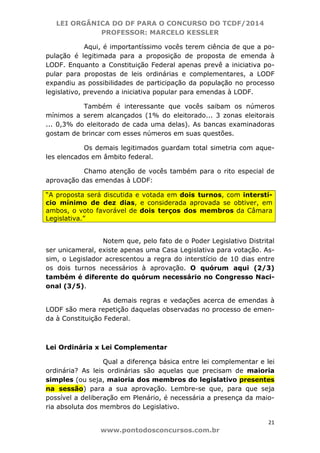 LEI ORGÂNICA DO DF PARA O CONCURSO DO TCDF/2014
PROFESSOR: MARCELO KESSLER
21
www.pontodosconcursos.com.br
Aqui, é importantíssimo vocês terem ciência de que a po-
pulação é legitimada para a proposição de proposta de emenda à
LODF. Enquanto a Constituição Federal apenas prevê a iniciativa po-
pular para propostas de leis ordinárias e complementares, a LODF
expandiu as possibilidades de participação da população no processo
legislativo, prevendo a iniciativa popular para emendas à LODF.
Também é interessante que vocês saibam os números
mínimos a serem alcançados (1% do eleitorado... 3 zonas eleitorais
... 0,3% do eleitorado de cada uma delas). As bancas examinadoras
gostam de brincar com esses números em suas questões.
Os demais legitimados guardam total simetria com aque-
les elencados em âmbito federal.
Chamo atenção de vocês também para o rito especial de
aprovação das emendas à LODF:
“A proposta será discutida e votada em dois turnos, com interstí-
cio mínimo de dez dias, e considerada aprovada se obtiver, em
ambos, o voto favorável de dois terços dos membros da Câmara
Legislativa.”
Notem que, pelo fato de o Poder Legislativo Distrital
ser unicameral, existe apenas uma Casa Legislativa para votação. As-
sim, o Legislador acrescentou a regra do interstício de 10 dias entre
os dois turnos necessários à aprovação. O quórum aqui (2/3)
também é diferente do quórum necessário no Congresso Naci-
onal (3/5).
As demais regras e vedações acerca de emendas à
LODF são mera repetição daquelas observadas no processo de emen-
da à Constituição Federal.
Lei Ordinária x Lei Complementar
Qual a diferença básica entre lei complementar e lei
ordinária? As leis ordinárias são aquelas que precisam de maioria
simples (ou seja, maioria dos membros do legislativo presentes
na sessão) para a sua aprovação. Lembre-se que, para que seja
possível a deliberação em Plenário, é necessária a presença da maio-
ria absoluta dos membros do Legislativo.
 