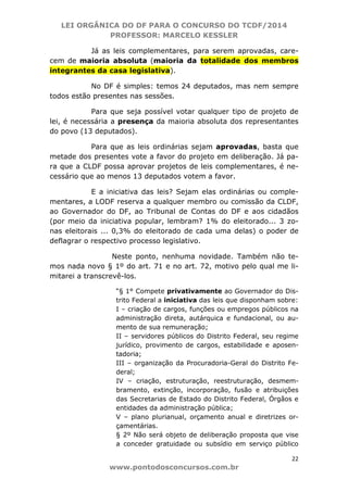 LEI ORGÂNICA DO DF PARA O CONCURSO DO TCDF/2014
PROFESSOR: MARCELO KESSLER
22
www.pontodosconcursos.com.br
Já as leis complementares, para serem aprovadas, care-
cem de maioria absoluta (maioria da totalidade dos membros
integrantes da casa legislativa).
No DF é simples: temos 24 deputados, mas nem sempre
todos estão presentes nas sessões.
Para que seja possível votar qualquer tipo de projeto de
lei, é necessária a presença da maioria absoluta dos representantes
do povo (13 deputados).
Para que as leis ordinárias sejam aprovadas, basta que
metade dos presentes vote a favor do projeto em deliberação. Já pa-
ra que a CLDF possa aprovar projetos de leis complementares, é ne-
cessário que ao menos 13 deputados votem a favor.
E a iniciativa das leis? Sejam elas ordinárias ou comple-
mentares, a LODF reserva a qualquer membro ou comissão da CLDF,
ao Governador do DF, ao Tribunal de Contas do DF e aos cidadãos
(por meio da iniciativa popular, lembram? 1% do eleitorado... 3 zo-
nas eleitorais ... 0,3% do eleitorado de cada uma delas) o poder de
deflagrar o respectivo processo legislativo.
Neste ponto, nenhuma novidade. Também não te-
mos nada novo § 1º do art. 71 e no art. 72, motivo pelo qual me li-
mitarei a transcrevê-los.
“§ 1° Compete privativamente ao Governador do Dis-
trito Federal a iniciativa das leis que disponham sobre:
I – criação de cargos, funções ou empregos públicos na
administração direta, autárquica e fundacional, ou au-
mento de sua remuneração;
II – servidores públicos do Distrito Federal, seu regime
jurídico, provimento de cargos, estabilidade e aposen-
tadoria;
III – organização da Procuradoria-Geral do Distrito Fe-
deral;
IV – criação, estruturação, reestruturação, desmem-
bramento, extinção, incorporação, fusão e atribuições
das Secretarias de Estado do Distrito Federal, Órgãos e
entidades da administração pública;
V – plano plurianual, orçamento anual e diretrizes or-
çamentárias.
§ 2º Não será objeto de deliberação proposta que vise
a conceder gratuidade ou subsídio em serviço público
 