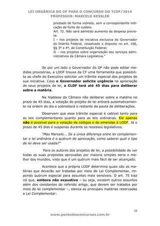 LEI ORGÂNICA DO DF PARA O CONCURSO DO TCDF/2014
PROFESSOR: MARCELO KESSLER
23
www.pontodosconcursos.com.br
prestado de forma indireta, sem a correspondente indi-
cação da fonte de custeio.
Art. 72. Não será admitido aumento da despesa previs-
ta:
I – nos projetos de iniciativa exclusiva do Governador
do Distrito Federal, ressalvado o disposto no art. 166,
§§ 3º e 4º, da Constituição Federal;
II – nos projetos sobre organização dos serviços admi-
nistrativos da Câmara Legislativa.”
Se por um lado o Governador do DF não pode editar me-
didas provisórias, a LODF trouxe da CF uma ferramenta que possibili-
ta ao chefe do Executivo solicitar um trâmite especial dos projetos de
sua iniciativa. Caso o Governador solicite urgência na apreciação
de seus projetos de lei, a CLDF terá até 45 dias para deliberar
sobre a matéria.
Na hipótese da Câmara não deliberar sobre a matéria no
prazo de 45 dias, a votação do projeto de lei entrará automaticamen-
te na ordem do dia e sobrestará o restante da pauta de deliberações.
Observem que esse trâmite especial é cabível tanto para
as leis complementares quanto para as leis ordinárias. Ele apenas
não é possível para a votação de códigos e de emendas à LODF. Já o
prazo de 45 dias é suspenso durante os recessos legislativos.
“Mas Marcelo... Se a única diferença entre lei complemen-
tar e lei ordinária é o quórum de aprovação, como saberei qual o tipo
de lei deve ser usada?”
Para os autores dos projetos de lei, a possibilidade de ver
todas as suas propostas aprovadas por maioria simples seria o me-
lhor dos mundos, visto que é um quórum mais fácil de ser alcançado.
Acontece que a própria LODF determina quais são as ma-
térias que deverão ser tratadas por meio de Lei Complementar, im-
pondo quórum especial para assuntos mais sensíveis. O art. 75 traz
rol que, embora não exaustivo – ou seja, existem outros assuntos
além dos constantes do referido artigo, que devem ser tratados por
meio de lei complementar –, elenca as principais matérias reservadas
a Lei Complementar:
 