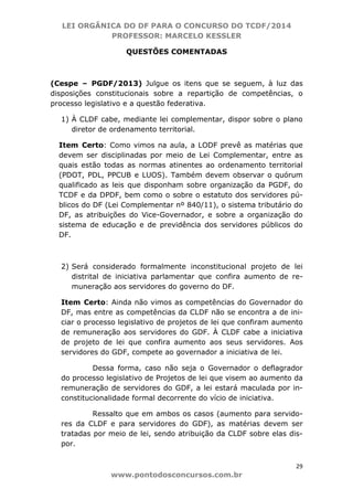 LEI ORGÂNICA DO DF PARA O CONCURSO DO TCDF/2014
PROFESSOR: MARCELO KESSLER
29
www.pontodosconcursos.com.br
QUESTÕES COMENTADAS
(Cespe – PGDF/2013) Julgue os itens que se seguem, à luz das
disposições constitucionais sobre a repartição de competências, o
processo legislativo e a questão federativa.
1) À CLDF cabe, mediante lei complementar, dispor sobre o plano
diretor de ordenamento territorial.
Item Certo: Como vimos na aula, a LODF prevê as matérias que
devem ser disciplinadas por meio de Lei Complementar, entre as
quais estão todas as normas atinentes ao ordenamento territorial
(PDOT, PDL, PPCUB e LUOS). Também devem observar o quórum
qualificado as leis que disponham sobre organização da PGDF, do
TCDF e da DPDF, bem como o sobre o estatuto dos servidores pú-
blicos do DF (Lei Complementar nº 840/11), o sistema tributário do
DF, as atribuições do Vice-Governador, e sobre a organização do
sistema de educação e de previdência dos servidores públicos do
DF.
2) Será considerado formalmente inconstitucional projeto de lei
distrital de iniciativa parlamentar que confira aumento de re-
muneração aos servidores do governo do DF.
Item Certo: Ainda não vimos as competências do Governador do
DF, mas entre as competências da CLDF não se encontra a de ini-
ciar o processo legislativo de projetos de lei que confiram aumento
de remuneração aos servidores do GDF. À CLDF cabe a iniciativa
de projeto de lei que confira aumento aos seus servidores. Aos
servidores do GDF, compete ao governador a iniciativa de lei.
Dessa forma, caso não seja o Governador o deflagrador
do processo legislativo de Projetos de lei que visem ao aumento da
remuneração de servidores do GDF, a lei estará maculada por in-
constitucionalidade formal decorrente do vício de iniciativa.
Ressalto que em ambos os casos (aumento para servido-
res da CLDF e para servidores do GDF), as matérias devem ser
tratadas por meio de lei, sendo atribuição da CLDF sobre elas dis-
por.
 