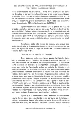 LEI ORGÂNICA DO DF PARA O CONCURSO DO TCDF/2014
PROFESSOR: MARCELO KESSLER
3
www.pontodosconcursos.com.br
banca examinadora, né?! Rsrsrsrs.... Uma prova alienígena de obras
me derrubou e, por um item, fiquei fora da briga pelas vagas. Naque-
la ocasião, fiquei muito chateado!! Mas concurso público é isso aí... se
em um determinado dia as coisas não aconteceram como você espe-
rava, não desanime, pois o conhecimento acumulado e as exaustivas
horas de dedicação SEMPRE te levarão ao SUCESSO!!
Aproximadamente dois meses após a prova do TCU, foi
lançado o edital do concurso para o cargo de Auditor de Controle Ex-
terno do TCDF. Embora não conhecesse órgão, a similaridade das ati-
vidades desempenhadas pelo Tribunal de Contas Distrital com aque-
las exercidas pelo TCU, a remuneração do cargo e um edital repleto
de matérias sobre as quais eu já tinha algum conhecimento me atraí-
ram bastante.
Resultado: após três meses de estudo, uma prova bas-
tante complicada, e diversos questionamentos sobre o concurso, as-
sumi, em agosto de 2012, o cargo de Auditor de Controle Externo do
Tribunal de Contas do DF.
“Marcelo, o que você faz no Tribunal?”.
Bom pessoal, assim que tomei posse, fui lotado, junto
com o professor Diego Prandino, do curso de Controle Externo, em
uma das divisões da Secretaria de Acompanhamento. Lá, nosso tra-
balho consistia em controlar e acompanhar a execução orçamentária
anual por meio da fiscalização prévia de editais de licitação e do
acompanhamento da execução contratual dos ajustes firmados pelas
jurisdicionadas. Também exercíamos a fiscalização dos assuntos en-
viados à Corte por meio de denúncias e Representações afetos à nos-
sa área. Após um ano na Secretaria de Acompanhamento, recebi o
gratificante convite para compor o quadro de assessores de um dos
Conselheiros do Tribunal (os Conselheiros estão para os TCE’s e para
o TCDF assim como os Ministros estão para o TCU), o qual pronta-
mente aceitei. Dessa forma, atualmente estou no gabinete de um dos
Conselheiros e posso dizer que tenho uma visão mais ampla das ati-
vidades desempenhadas pelo TCDF, tendo um contato mais próximo
com todos os tipos de processos que tramitam na Corte.
Agora que já conhecem o meu histórico de concurseiro,
alguns devem estar se perguntando se eu pendurei as chuteiras, ou
melhor, as canetas. Como não sabemos o dia de amanhã, costumo
dizer que POR ENQUANTO estou bastante satisfeito. Gosto muito do
 