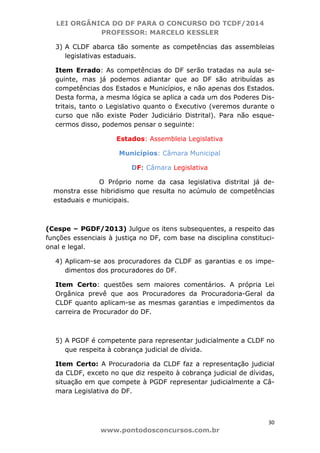 LEI ORGÂNICA DO DF PARA O CONCURSO DO TCDF/2014
PROFESSOR: MARCELO KESSLER
30
www.pontodosconcursos.com.br
3) A CLDF abarca tão somente as competências das assembleias
legislativas estaduais.
Item Errado: As competências do DF serão tratadas na aula se-
guinte, mas já podemos adiantar que ao DF são atribuídas as
competências dos Estados e Municípios, e não apenas dos Estados.
Desta forma, a mesma lógica se aplica a cada um dos Poderes Dis-
tritais, tanto o Legislativo quanto o Executivo (veremos durante o
curso que não existe Poder Judiciário Distrital). Para não esque-
cermos disso, podemos pensar o seguinte:
Estados: Assembleia Legislativa
Municípios: Câmara Municipal
DF: Câmara Legislativa
O Próprio nome da casa legislativa distrital já de-
monstra esse hibridismo que resulta no acúmulo de competências
estaduais e municipais.
(Cespe – PGDF/2013) Julgue os itens subsequentes, a respeito das
funções essenciais à justiça no DF, com base na disciplina constituci-
onal e legal.
4) Aplicam-se aos procuradores da CLDF as garantias e os impe-
dimentos dos procuradores do DF.
Item Certo: questões sem maiores comentários. A própria Lei
Orgânica prevê que aos Procuradores da Procuradoria-Geral da
CLDF quanto aplicam-se as mesmas garantias e impedimentos da
carreira de Procurador do DF.
5) A PGDF é competente para representar judicialmente a CLDF no
que respeita à cobrança judicial de dívida.
Item Certo: A Procuradoria da CLDF faz a representação judicial
da CLDF, exceto no que diz respeito à cobrança judicial de dívidas,
situação em que compete à PGDF representar judicialmente a Câ-
mara Legislativa do DF.
 