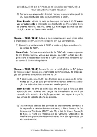 LEI ORGÂNICA DO DF PARA O CONCURSO DO TCDF/2014
PROFESSOR: MARCELO KESSLER
31
www.pontodosconcursos.com.br
6) Compete ao governador distrital nomear o procurador-geral do
DF, cuja destituição cabe exclusivamente à CLDF.
Item Errado: vimos na aula de hoje que compete à CLDF apro-
var previamente a indicação ou destituição do Procurador-Geral
do Distrito Federal. Todavia, tanto sua nomeação quanto sua des-
tituição cabem ao Governador do DF.
(Cespe – TCDF/2011) Julgue o item subsequente, que versa sobre
a organização do DF, conforme disposto em sua Lei Orgânica.
7) Compete privativamente à CLDF apreciar e julgar, anualmente,
as contas do TCDF.
Item Certo: Embora essa atribuição da CLDF não encontra parale-
lo em âmbito federal, vimos que consta, da LODF, artigo que dis-
põe sobre a necessidade que de o TCDF, anualmente apresente su-
as contas à Câmara Legislativa.
(Cespe – TCDF/2012) De acordo com a Lei Orgânica do DF, julgue
os itens a seguir, acerca da organização administrativa, da organiza-
ção dos poderes e da política urbana no DF.
8) A aprovação, pela CLDF, dos titulares para os cargos de conse-
lheiros do TCDF se dará por escrutínio secreto, embora a argui-
ção dos indicados deva dar-se em sessão pública.
Item Errado: O erro do item está em dizer que a votação para
aprovação dos titulares aos cargos de Conselheiro se dará por
meio de voto secreto. A votação para esse caso segue à regra da
que vimos de votação aberta ao público.
9) Instrumentos básicos das políticas de ordenamento territorial e
de expansão e desenvolvimento urbano, o Plano Diretor de Or-
denamento Territorial (PDOT) do DF, a Lei de Uso e Ocupação
do Solo, o Plano de Preservação do Conjunto Urbanístico de
Brasília e os planos de desenvolvimento local são aprovados por
lei complementar.
 