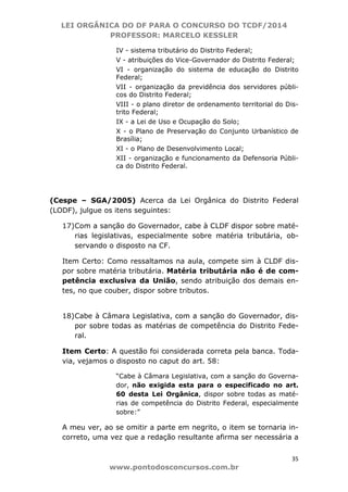 LEI ORGÂNICA DO DF PARA O CONCURSO DO TCDF/2014
PROFESSOR: MARCELO KESSLER
35
www.pontodosconcursos.com.br
IV - sistema tributário do Distrito Federal;
V - atribuições do Vice-Governador do Distrito Federal;
VI - organização do sistema de educação do Distrito
Federal;
VII - organização da previdência dos servidores públi-
cos do Distrito Federal;
VIII - o plano diretor de ordenamento territorial do Dis-
trito Federal;
IX - a Lei de Uso e Ocupação do Solo;
X - o Plano de Preservação do Conjunto Urbanístico de
Brasília;
XI - o Plano de Desenvolvimento Local;
XII - organização e funcionamento da Defensoria Públi-
ca do Distrito Federal.
(Cespe – SGA/2005) Acerca da Lei Orgânica do Distrito Federal
(LODF), julgue os itens seguintes:
17)Com a sanção do Governador, cabe à CLDF dispor sobre maté-
rias legislativas, especialmente sobre matéria tributária, ob-
servando o disposto na CF.
Item Certo: Como ressaltamos na aula, compete sim à CLDF dis-
por sobre matéria tributária. Matéria tributária não é de com-
petência exclusiva da União, sendo atribuição dos demais en-
tes, no que couber, dispor sobre tributos.
18)Cabe à Câmara Legislativa, com a sanção do Governador, dis-
por sobre todas as matérias de competência do Distrito Fede-
ral.
Item Certo: A questão foi considerada correta pela banca. Toda-
via, vejamos o disposto no caput do art. 58:
“Cabe à Câmara Legislativa, com a sanção do Governa-
dor, não exigida esta para o especificado no art.
60 desta Lei Orgânica, dispor sobre todas as maté-
rias de competência do Distrito Federal, especialmente
sobre:”
A meu ver, ao se omitir a parte em negrito, o item se tornaria in-
correto, uma vez que a redação resultante afirma ser necessária a
 