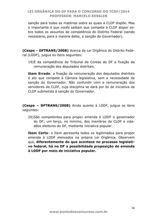 LEI ORGÂNICA DO DF PARA O CONCURSO DO TCDF/2014
PROFESSOR: MARCELO KESSLER
36
www.pontodosconcursos.com.br
sanção para todas as matérias sobre as quais a CLDF dispõe. Mas
o importante é que vocês saibam que compete à CLDF dispor so-
bre todos os assuntos de competência do Distrito Federal (sendo
necessária, para a maioria deles, a sanção do Governador).
(Cespe - DFTRANS/2008) Acerca da Lei Orgânica do Distrito Fede-
ral (LODF), julgue os itens seguintes:
19)É da competência do Tribunal de Contas do DF a fixação da
remuneração dos deputados distritais.
Item Errado: a fixação da remuneração dos deputados distritais
é ato que compete à Câmara legislativa, sem a necessidade de
sanção do Governador. Não confundir com a remuneração dos
servidores da CLDF, cuja disciplina se dará por lei de iniciativa da
CLDF submetida à sanção do Governador.
(Cespe – DFTRANS/2008) Ainda quanto à LODF, julgue os itens
seguintes:
20)São competentes para propor emenda à LODF o governador
do DF; um terço, no mínimo, dos membros da CLDF e cida-
dãos eleitores do DF, mediante iniciativa popular.
Item Certo: o Item apresenta todos os legitimados para propor
emenda à LODF elencados na própria Lei Orgânica. Observem
que, diferentemente do que acontece no processo legislati-
vo federal, há no DF a possibilidade proposição de emenda
à LODF por meio de iniciativa popular.
 