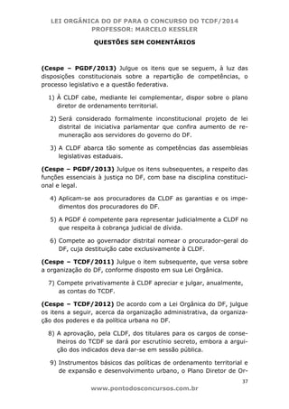 LEI ORGÂNICA DO DF PARA O CONCURSO DO TCDF/2014
PROFESSOR: MARCELO KESSLER
37
www.pontodosconcursos.com.br
QUESTÕES SEM COMENTÁRIOS
(Cespe – PGDF/2013) Julgue os itens que se seguem, à luz das
disposições constitucionais sobre a repartição de competências, o
processo legislativo e a questão federativa.
1) À CLDF cabe, mediante lei complementar, dispor sobre o plano
diretor de ordenamento territorial.
2) Será considerado formalmente inconstitucional projeto de lei
distrital de iniciativa parlamentar que confira aumento de re-
muneração aos servidores do governo do DF.
3) A CLDF abarca tão somente as competências das assembleias
legislativas estaduais.
(Cespe – PGDF/2013) Julgue os itens subsequentes, a respeito das
funções essenciais à justiça no DF, com base na disciplina constituci-
onal e legal.
4) Aplicam-se aos procuradores da CLDF as garantias e os impe-
dimentos dos procuradores do DF.
5) A PGDF é competente para representar judicialmente a CLDF no
que respeita à cobrança judicial de dívida.
6) Compete ao governador distrital nomear o procurador-geral do
DF, cuja destituição cabe exclusivamente à CLDF.
(Cespe – TCDF/2011) Julgue o item subsequente, que versa sobre
a organização do DF, conforme disposto em sua Lei Orgânica.
7) Compete privativamente à CLDF apreciar e julgar, anualmente,
as contas do TCDF.
(Cespe – TCDF/2012) De acordo com a Lei Orgânica do DF, julgue
os itens a seguir, acerca da organização administrativa, da organiza-
ção dos poderes e da política urbana no DF.
8) A aprovação, pela CLDF, dos titulares para os cargos de conse-
lheiros do TCDF se dará por escrutínio secreto, embora a argui-
ção dos indicados deva dar-se em sessão pública.
9) Instrumentos básicos das políticas de ordenamento territorial e
de expansão e desenvolvimento urbano, o Plano Diretor de Or-
 