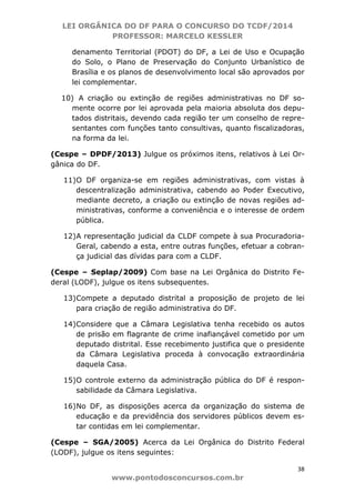 LEI ORGÂNICA DO DF PARA O CONCURSO DO TCDF/2014
PROFESSOR: MARCELO KESSLER
38
www.pontodosconcursos.com.br
denamento Territorial (PDOT) do DF, a Lei de Uso e Ocupação
do Solo, o Plano de Preservação do Conjunto Urbanístico de
Brasília e os planos de desenvolvimento local são aprovados por
lei complementar.
10) A criação ou extinção de regiões administrativas no DF so-
mente ocorre por lei aprovada pela maioria absoluta dos depu-
tados distritais, devendo cada região ter um conselho de repre-
sentantes com funções tanto consultivas, quanto fiscalizadoras,
na forma da lei.
(Cespe – DPDF/2013) Julgue os próximos itens, relativos à Lei Or-
gânica do DF.
11)O DF organiza-se em regiões administrativas, com vistas à
descentralização administrativa, cabendo ao Poder Executivo,
mediante decreto, a criação ou extinção de novas regiões ad-
ministrativas, conforme a conveniência e o interesse de ordem
pública.
12)A representação judicial da CLDF compete à sua Procuradoria-
Geral, cabendo a esta, entre outras funções, efetuar a cobran-
ça judicial das dívidas para com a CLDF.
(Cespe – Seplap/2009) Com base na Lei Orgânica do Distrito Fe-
deral (LODF), julgue os itens subsequentes.
13)Compete a deputado distrital a proposição de projeto de lei
para criação de região administrativa do DF.
14)Considere que a Câmara Legislativa tenha recebido os autos
de prisão em flagrante de crime inafiançável cometido por um
deputado distrital. Esse recebimento justifica que o presidente
da Câmara Legislativa proceda à convocação extraordinária
daquela Casa.
15)O controle externo da administração pública do DF é respon-
sabilidade da Câmara Legislativa.
16)No DF, as disposições acerca da organização do sistema de
educação e da previdência dos servidores públicos devem es-
tar contidas em lei complementar.
(Cespe – SGA/2005) Acerca da Lei Orgânica do Distrito Federal
(LODF), julgue os itens seguintes:
 