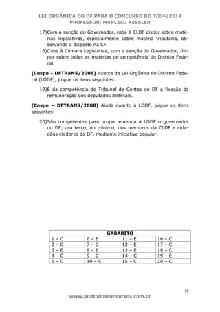LEI ORGÂNICA DO DF PARA O CONCURSO DO TCDF/2014
PROFESSOR: MARCELO KESSLER
39
www.pontodosconcursos.com.br
17)Com a sanção do Governador, cabe à CLDF dispor sobre maté-
rias legislativas, especialmente sobre matéria tributária, ob-
servando o disposto na CF.
18)Cabe à Câmara Legislativa, com a sanção do Governador, dis-
por sobre todas as matérias de competência do Distrito Fede-
ral.
(Cespe - DFTRANS/2008) Acerca da Lei Orgânica do Distrito Fede-
ral (LODF), julgue os itens seguintes:
19)É da competência do Tribunal de Contas do DF a fixação da
remuneração dos deputados distritais.
(Cespe – DFTRANS/2008) Ainda quanto à LODF, julgue os itens
seguintes:
20)São competentes para propor emenda à LODF o governador
do DF; um terço, no mínimo, dos membros da CLDF e cida-
dãos eleitores do DF, mediante iniciativa popular.
GABARITO
1 – C 6 – E 11 – E 16 – C
2 – C 7 – C 12 – E 17 – C
3 – E 8 – E 13 – E 18 – C
4 – C 9 – C 14 – C 19 – E
5 – C 10 – C 15 – C 20 – C
 