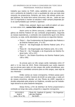 LEI ORGÂNICA DO DF PARA O CONCURSO DO TCDF/2014
PROFESSOR: MARCELO KESSLER
4
www.pontodosconcursos.com.br
trabalho que realizo no TCDF, estou satisfeito com a remuneração,
com o ambiente de trabalho e com a qualidade de vida que todo esse
conjunto me proporciona. Portanto, por hora, não almejo outros car-
gos públicos. Se ainda farei outros concursos, não sei... pode ser que
sim! O importante é manter os estudos e estar sempre preparado pa-
ra as oportunidades que venham a aparecer.
Então é isso, pessoal. Agora que vocês já sabem um pou-
co mais sobre mim, vamos falar sobre o nosso curso.
Assim como no último concurso, o edital trouxe a Lei Or-
gânica do Distrito Federal em seu conteúdo programático. Seguindo
as nossas expectativas, o conteúdo veio exatamente igual à do último
concurso, ou seja, serão abordados nas provas os seguintes tópicos:
Título I – Dos Fundamentos da Organização dos Poderes e
do Distrito Federal (arts. 1º a 5º)
Título II – Da Organização do Distrito Federal (arts. 6º a
52)
Título III – Da Organização dos Poderes (arts. 53 a 124)
Título IV – Da Tributação e do Orçamento do Distrito Fe-
deral (arts. 125 a 157)
Título V - Da Ordem Econômica do Distrito Federal (arts.
158 a 199).
As provas para os três cargos serão realizadas entre 27
abril e 11 de maio de 2014. Muito interessante que vocês reparem
que as provas para cada um dos cargos não serão simultâneas, pos-
sibilitando que o candidato concorra para os três cargos, caso seja do
seu interesse.
Então vamos ao nosso cronograma. Embora possa pare-
cer intuitivo que a melhor maneira de dividir as aulas seja, a cada um
de nossos encontros, abordar um dos Títulos da LODF, seguindo a
divisão estipulada pela própria Lei Orgânica, acredito que tal metodo-
logia deixaria as aulas bastante desiguais.
Dessa forma, a fim de distribuir de forma proporcional o
conteúdo ao longo das aulas, proponho o seguinte cronograma:
10/12/2013
Aula 0
(arts. 54 a 76)
Título III, Capítulo II (parte) – Da Organiza-
ção dos Poderes
Da CLDF;
 