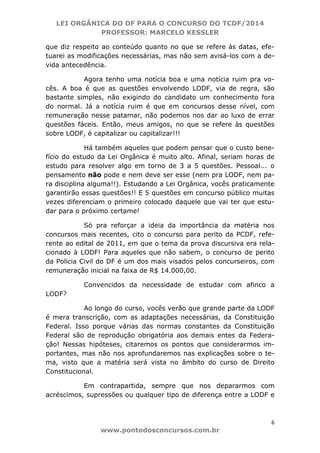 LEI ORGÂNICA DO DF PARA O CONCURSO DO TCDF/2014
PROFESSOR: MARCELO KESSLER
6
www.pontodosconcursos.com.br
que diz respeito ao conteúdo quanto no que se refere às datas, efe-
tuarei as modificações necessárias, mas não sem avisá-los com a de-
vida antecedência.
Agora tenho uma notícia boa e uma notícia ruim pra vo-
cês. A boa é que as questões envolvendo LODF, via de regra, são
bastante simples, não exigindo do candidato um conhecimento fora
do normal. Já a notícia ruim é que em concursos desse nível, com
remuneração nesse patamar, não podemos nos dar ao luxo de errar
questões fáceis. Então, meus amigos, no que se refere às questões
sobre LODF, é capitalizar ou capitalizar!!!
Há também aqueles que podem pensar que o custo bene-
fício do estudo da Lei Orgânica é muito alto. Afinal, seriam horas de
estudo para resolver algo em torno de 3 a 5 questões. Pessoal... o
pensamento não pode e nem deve ser esse (nem pra LODF, nem pa-
ra disciplina alguma!!). Estudando a Lei Orgânica, vocês praticamente
garantirão essas questões!! E 5 questões em concurso público muitas
vezes diferenciam o primeiro colocado daquele que vai ter que estu-
dar para o próximo certame!
Só pra reforçar a ideia da importância da matéria nos
concursos mais recentes, cito o concurso para perito da PCDF, refe-
rente ao edital de 2011, em que o tema da prova discursiva era rela-
cionado à LODF! Para aqueles que não sabem, o concurso de perito
da Policia Civil do DF é um dos mais visados pelos concurseiros, com
remuneração inicial na faixa de R$ 14.000,00.
Convencidos da necessidade de estudar com afinco a
LODF?
Ao longo do curso, vocês verão que grande parte da LODF
é mera transcrição, com as adaptações necessárias, da Constituição
Federal. Isso porque várias das normas constantes da Constituição
Federal são de reprodução obrigatória aos demais entes da Federa-
ção! Nessas hipóteses, citaremos os pontos que considerarmos im-
portantes, mas não nos aprofundaremos nas explicações sobre o te-
ma, visto que a matéria será vista no âmbito do curso de Direito
Constitucional.
Em contrapartida, sempre que nos depararmos com
acréscimos, supressões ou qualquer tipo de diferença entre a LODF e
 