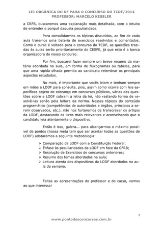 LEI ORGÂNICA DO DF PARA O CONCURSO DO TCDF/2014
PROFESSOR: MARCELO KESSLER
7
www.pontodosconcursos.com.br
a CRFB, buscaremos uma explanação mais detalhada, com o intuito
de entender o porquê daquela peculiaridade.
Para consolidarmos os tópicos discutidos, ao fim de cada
aula traremos uma bateria de exercícios resolvidos e comentados.
Como o curso é voltado para o concurso do TCDF, as questões trazi-
das às aulas serão prioritariamente do CESPE, já que esta é a banca
organizadora do nosso concurso.
Por fim, buscarei fazer sempre um breve resumo da ma-
téria abordada na aula, em forma de fluxogramas ou tabelas, para
que uma rápida olhada permita ao candidato relembrar os principais
aspectos estudados.
No mais, é importante que vocês leiam e tenham sempre
em mãos a LODF para consulta, pois, assim como ocorre com leis es-
pecíficas objeto de cobrança em concursos públicos, várias das ques-
tões sobre a LODF cobram a letra da lei, não restando forma de re-
solvê-las senão pela leitura da norma. Nesses tópicos do conteúdo
programático (competências de autoridades e órgãos, princípios a se-
rem observados, etc.), não nos furtaremos de transcrever os artigos
da LODF, destacando os itens mais relevantes e aconselhando que o
candidato leia atentamente o dispositivo.
Então é isso, galera... para alcançarmos o máximo possí-
vel de pontos (nossa meta tem que ser acertar todas as questões de
LODF) adotaremos a seguinte metodologia:
Comparação da LODF com a Constituição Federal;
Ênfase às peculiaridades da LODF em face da CFRB;
Resolução de Exercícios de concursos anteriores;
Resumo dos temas abordados na aula;
Leitura atenta dos dispositivos da LODF abordados na au-
la da semana.
Feitas as apresentações do professor e do curso, vamos
ao que interessa!
 