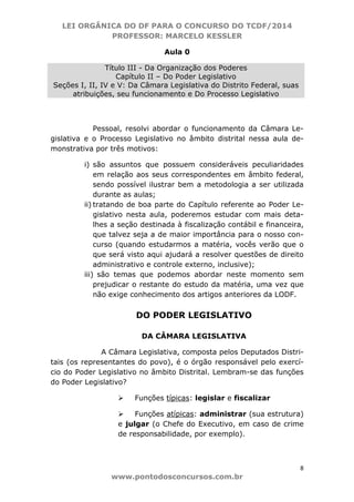 LEI ORGÂNICA DO DF PARA O CONCURSO DO TCDF/2014
PROFESSOR: MARCELO KESSLER
8
www.pontodosconcursos.com.br
Aula 0
Título III - Da Organização dos Poderes
Capítulo II – Do Poder Legislativo
Seções I, II, IV e V: Da Câmara Legislativa do Distrito Federal, suas
atribuições, seu funcionamento e Do Processo Legislativo
Pessoal, resolvi abordar o funcionamento da Câmara Le-
gislativa e o Processo Legislativo no âmbito distrital nessa aula de-
monstrativa por três motivos:
i) são assuntos que possuem consideráveis peculiaridades
em relação aos seus correspondentes em âmbito federal,
sendo possível ilustrar bem a metodologia a ser utilizada
durante as aulas;
ii) tratando de boa parte do Capítulo referente ao Poder Le-
gislativo nesta aula, poderemos estudar com mais deta-
lhes a seção destinada à fiscalização contábil e financeira,
que talvez seja a de maior importância para o nosso con-
curso (quando estudarmos a matéria, vocês verão que o
que será visto aqui ajudará a resolver questões de direito
administrativo e controle externo, inclusive);
iii) são temas que podemos abordar neste momento sem
prejudicar o restante do estudo da matéria, uma vez que
não exige conhecimento dos artigos anteriores da LODF.
DO PODER LEGISLATIVO
DA CÂMARA LEGISLATIVA
A Câmara Legislativa, composta pelos Deputados Distri-
tais (os representantes do povo), é o órgão responsável pelo exercí-
cio do Poder Legislativo no âmbito Distrital. Lembram-se das funções
do Poder Legislativo?
Funções típicas: legislar e fiscalizar
Funções atípicas: administrar (sua estrutura)
e julgar (o Chefe do Executivo, em caso de crime
de responsabilidade, por exemplo).
 