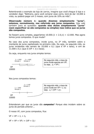 PACOTE DE EXERCÍCIOS COMENTADOS P/ ESCRITURÁRIO –
BANCO DO BRASIL
www.pontodosconcursos.com.br 10
Relembrando o exemplo da loja de carros, imagine que você chegue à loja e o
vendedor diga: “Beltrano, para você comprar esse carro, terá de dar 10.000 à
vista, ou poderá pagar em 2 meses, com juros de 10% ao mês”.
Observação número 1: quando dizemos simplesmente “juros”,
estamos, normalmente, nos referindo aos juros compostos. Isso vale
também para as questões: quando elas dizem simplesmente “juros”
(sem especificar se são compostos ou simples) isso indica que os juros
são compostos.
Se fossem juros simples, pagaríamos 10.000.(1 + 2.0,1) = 12.000. Mas agora
temos juros compostos. O que muda?
No caso dos juros compostos, incide juros, no 2º mês, também sobre o
montante de juros capitalizado no primeiro mês. Ou seja, no segundo mês, os
juros incidentes não seriam de 10.000 x 0,1 (que é VP x taxa), e sim de
11.000 x 0,1 (que é (VP + J) x taxa).
Ou seja, enquanto nos juros simples temos:
J1 = 1000 J2 = 1000
Período 1 Período 2
VP
10000
Nos juros compostos temos:
J2 = 1100
Período 2
J1 = 1000
Período 1
VP
10000
Entenderam por que os juros são compostos? Porque eles incidem sobre os
juros do período anterior...
O nosso VF, com juros compostos, fica:
VF = VP + J1 + J2
VF = VP + VP.i + (VP + J).i
No segundo mês, a taxa de
juros incide apenas em VP,
ou seja, J2 = VP.i.
No segundo mês, a taxa de
juros incide em VP + J, ou
seja, J2 = (VP + J).i.
 