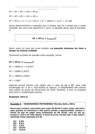 PACOTE DE EXERCÍCIOS COMENTADOS P/ ESCRITURÁRIO –
BANCO DO BRASIL
www.pontodosconcursos.com.br 11
VF = VP + VP.i + (VP + VP.i).i
VF = VP + VP.i + VP.i + VP.i.i
VF = VP.(1 + 2.i + i.i) = VP.(1 + i)2
= 1000.(1 + 0,1)2
= 12.100
Acima desenvolvemos a equação para 2 meses, que foi o tempo que o nosso
vendedor deu para que paguemos o carro. A equação geral, para n períodos,
é:
Assim como no caso dos juros simples, na equação devemos ter taxa e
tempo na mesma unidade.
Colocando os dados da questão nesta equação, temos:
VF = VP.(1 + icompostos)n
VF = 10000.(1 + 0,035)3
VF = 10000.(1,035)3
VF = 10000.(1,1087)
VF = 11087
Algumas provas trazem uma tabela com o valor de (1 + i)n
, para cada
combinação de i e de n. Isso facilita os cálculos. A CESGRANRIO não colocou
essa tabela na prova de Escriturário de 2010. Portanto, é bom se preparar
para fazer a multiplicação mesmo.
Resposta: letra A.
Questão 5 – CESGRANRIO/PETROBRÁS/Técnico Adm./2011
Maria quer comprar uma bolsa que custa R$ 85,00 à vista. Como não tinha
essa quantia no momento e não queria perder a oportunidade, aceitou a
oferta da loja de pagar duas prestações de R$ 45,00, uma no ato da
compra e outra um mês depois. A taxa de juros mensal que a loja estava
cobrando nessa operação era de
(A) 5,0%
(B) 5,9%
(C) 7,5%
(D) 10,0%
(E) 12,5%
VF = VP.(1 + icomposto)n
 
